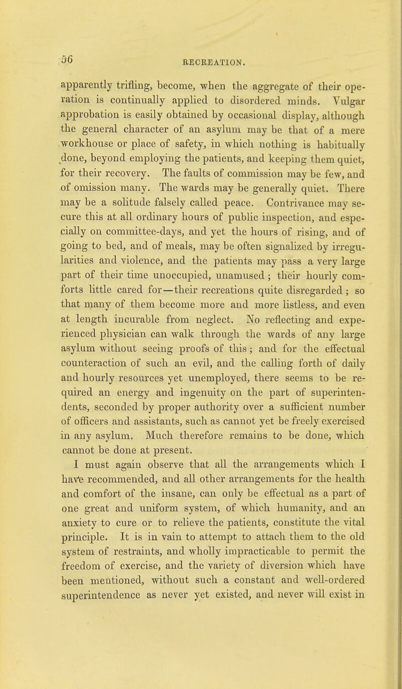 apparently trifling, beconae, when the aggregate of their ope- ration is continually applied to disordered minds. Vulgar approbation is easily obtained by occasional display, although the general character of an asylum may be that of a mere workhouse or place of safety, in which nothing is habitually done, beyond employing the patients, and keeping them quiet, for their recovery. The faults of commission may be few, and of omission many. The wards may be generally quiet. There may be a solitude falsely called peace. Contrivance may se- cure this at all ordinary hours of public inspection, and espe- cially on committee-days, and yet the hours of rising, and of going to bed, and of meals, may be often signalized by irregu- larities and violence, and the patients may pass a very large part of their time unoccupied, unamused; their hourly com- forts little cared for—their recreations quite disregarded; so that many of them become more and more listless, and even at length incurable from neglect. No reflecting and expe- rienced physician can walk through the wards of any large asylum without seeing proofs of this; and for the effectual counteraction of such an evil, and the calling forth of daily and hourly resources yet unemployed, there seems to be re- quired an energy and ingenuity on the part of superinten- dents, seeonded by proper authority over a sufficient number of officers and assistants, such as cannot yet be freely exercised in any asylum. Much therefore remains to be done, which cannot be done at present. I must again observe that all the arrangements which I have recommended, and all other arrangements for the health and comfort of the insane, can only be effectual as a part of one great and uniform system, of which humanity, and an anxiety to cure or to relieve the patients, constitute the vital principle. It is in vain to attempt to attach them to the old system of restraints, and wholly impracticable to permit the freedom of exercise, and the variety of diversion which have been mentioned, without such a constant and well-ordered superintendence as never yet existed, and never will exist in
