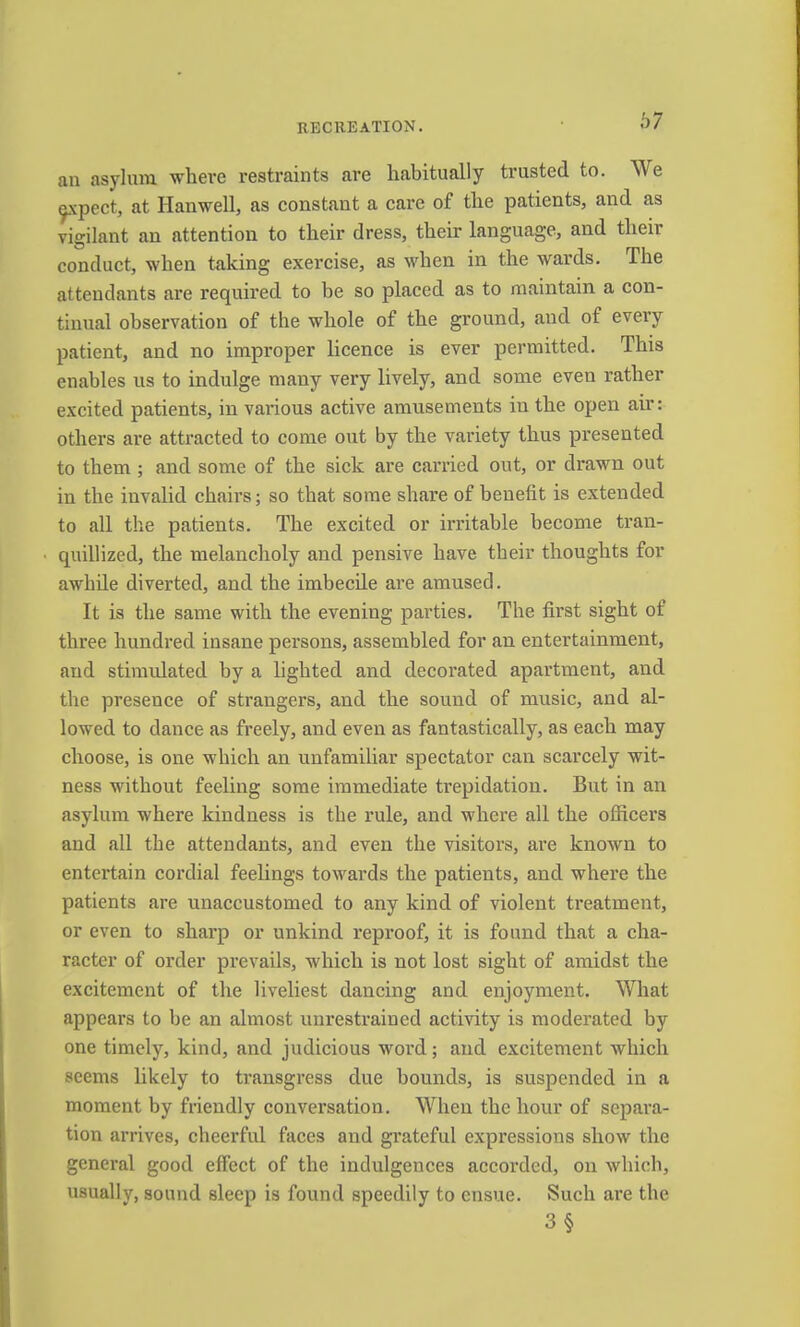 an asylum where restraints are habitually trusted to. We ^\pect, at Hanwell, as constant a care of the patients, and as vigilant an attention to their dress, their language, and their conduct, when taking exercise, as when in the wards. The attendants are required to be so placed as to maintain a con- tinual observation of the whole of the ground, and of every patient, and no improper licence is ever permitted. This enables us to indulge many very lively, and some even rather excited patients, in various active amusements in the open air: others are attracted to come out by the variety thus presented to them ; and some of the sick are carried out, or drawn out in the invalid chairs; so that some share of benefit is extended to all the patients. The excited or irritable become tran- • quillized, the melancholy and pensive have their thoughts for awhde diverted, and the imbecile are amused. It is the same with the evening parties. The first sight of three hundred insane persons, assembled for an entertainment, and stimulated by a lighted and decorated apartment, and the presence of strangers, and the sound of music, and al- lowed to dance as freely, and even as fantastically, as each may choose, is one which an unfamiliar spectator can scarcely wit- ness without feeling some immediate trepidation. But in an asylum where kindness is the rule, and where all the officers and all the attendants, and even the visitors, are known to entertain cordial feelings towards the patients, and where the patients are unaccustomed to any kind of violent treatment, or even to sharp or unkind reproof, it is found that a cha- racter of order prevails, which is not lost sight of amidst the excitement of the liveliest dancing and enjoyment. What appears to be an almost unrestrained activity is moderated by one timely, kind, and judicious word; and excitement which seems likely to transgress due bounds, is suspended in a moment by fnendly conversation. When the hour of separa- tion arrives, cheerful faces and grateful expressions show the general good effect of the indulgences accorded, on which, usually, sound sleep is found speedily to ensue. Such are the 3§