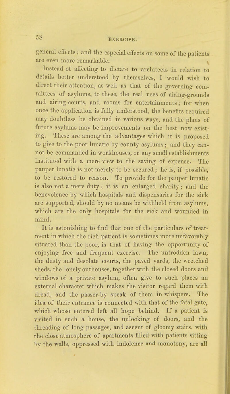EXERCISE, general effects; and the especial effects on some of the patients are even more remarkable. v Instead of affecting to dictate to architects in relation to details better understood by themselves, I would wish to direct their attention, as well as that of the governing com- mittees of asylums, to these, the real uses of airing-grounds and airing-courts, and rooms for entertainments; for when once the application is fully understood, the benefits required may doubtless be obtained in various ways, and the plans of future asylums may be improvements on the Ijest now exist- ing. These are among the advantages which it is proposed to give to the poor lunatic by county asylums; and they can- not be commanded in workhouses, or any small establishments instituted with a mere view to the saving of expense. The pauper lunatic is not merely to be secured; he is, if possible, to be restored to reason. To provide for the pauper lunatic is also not a mere duty ; it is an enlarged chai’ity; and the benevolence by which hospitals and dispensaries for the sick are supported, should by no means be withheld from asylums, which are the only hospitals for the sick and wounded in mind. It is astonishing to find that one of the particulai’s of treat- ment in which the rich patient is sometimes more unfavorably situated than the poor, is that of having the opportunity of enjoying free and frequent exercise. The untrodden lawn, the dusty and desolate courts, the paved yards, the wretched sheds, the lonely outhouses, together with the closed doors and windows of a private asylum, often give to such places an external character which makes the visitor regard them with dread, and the passer-by speak of them in whispers. The idea of their entrance is connected with that of the fatal gate, which whoso entered left all hope behind. If a patient is visited in such a house, the unlocking of doors, and the threading of long passages, and ascent of gloomy stairs, with the close atmosphere of apartments filled with patients sitting liv the walls, oppressed with indolence and monotony, are all
