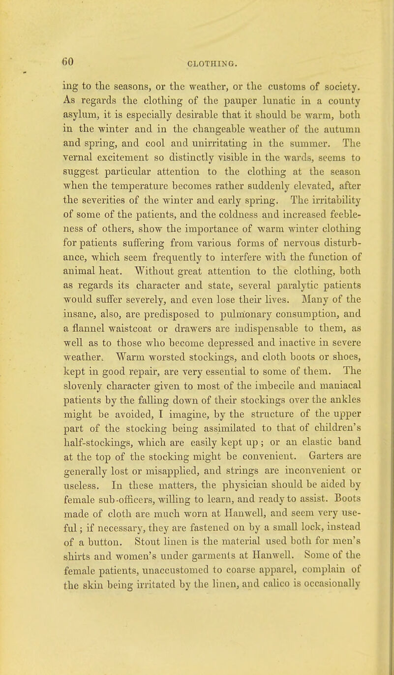 ing to the seasons, or the weather, or the customs of society. As regards the clothing of the pauper lunatic in a county asylum, it is especially desirable that it should be warm, both in the winter and in the changeable weather of the autumn and spring, and cool and unirritating in the summer. The vernal excitement so distinctly visible in the wards, seems to suggest particular attention to the clothing at the season when the temperature becomes rather suddenly elevated, after the severities of the winter and early spring. The irritability of some of the patients, and the coldness and increased feeble- ness of others, show the importance of warm winter clothing for patients suffering from various forms of nervous disturb- ance, which seem frequently to interfere with the function of animal heat. Without great attention to the clothing, both as regards its cliaracter and state, several paralytic patients would suffer severely, and even lose their lives. IMany of the insane, also, are predisposed to pulmionary consumption, and a flannel waistcoat or drawers are indispensable to them, as well as to those who become depressed and inactive in severe weather. Warm worsted stockings, and cloth boots or shoes, kept in good repair, are very essential to some of them. The slovenly character given to most of the imbecile and maniacal patients by the falling down of their stockings over the ankles might be avoided, I imagine, by the structure of the upper part of the stocking being assimilated to that of children’s half-stockings, which are easily kept up; or an elastic band at the top of the stocking might be convenient. Garters are generally lost or misapplied, and strings are inconvenient or useless. In these matters, the physician should be aided by female sub-officers, willing to learn, and ready to assist. Boots made of cloth are much worn at Hanwell, and seem very use- ful ; if necessary, they are fastened on by a small lock, instead of a button. Stout linen is the material used both for men’s shirts and women’s under garments at Hanwell. Some of the female patients, unaccustomed to coai’se apparel, complain of the skin being irritated by the linen, and calico is occasionally