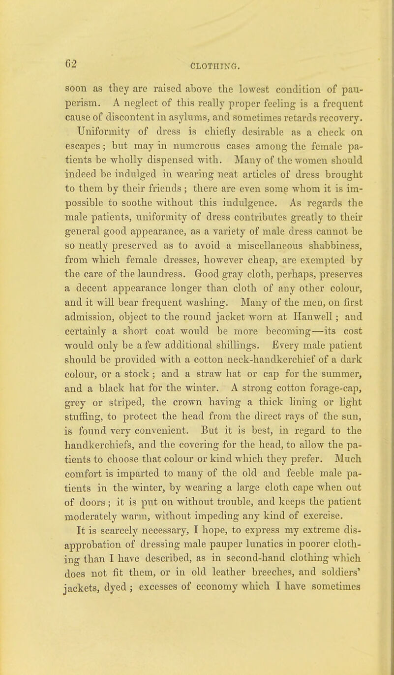 G2 soon as they are raised above the lowest condition of pau- perism. A neglect of this really proper feeling is a frequent cause of diseontent in asylums, and sometimes retards rceovery. Uniformity of dress is chiefly desirable as a check on escapes; but may in numerous cases among the female pa- tients be wholly dispensed with. Many of the women should indeed be indulged in wearing neat articles of dress brought to them by their friends; there are even some whom it is im- possible to soothe without this indulgence. As regards the male patients, uniformity of dress contributes greatly to their general good appearance, as a variety of male dress cannot be so neatly preserved as to avoid a miscellaneous shabbiness, from which female dresses, however cheap, are exempted by the care of the laundress. Good gray cloth, perhaps, preserves a decent appearance longer than cloth of any other colour, and it will bear frequent washing. Many of the men, on first admission, object to the round jacket worn at Hanwell; and certainly a short coat would be more becoming—its cost would only be a few additional shillings. Every male patient should be provided with a cotton neck-handkerchief of a dark colour, or a stock; and a straw hat or cap for the summer, and a black hat for the winter. A strong cotton forage-cap, grey or striped, the crown having a thick lining or hght stuffing, to protect the head from the direct rays of the sun, is found very convenient. But it is best, in regard to the handkerchiefs, and the covering for the head, to allow the pa- tients to choose that colour or kind which they prefer. Much comfort is imparted to many of the old and feeble male pa- tients in the winter, by wearing a large cloth cape when out of doors; it is put on without trouble, and keeps the patient moderately warm, without impeding any kind of exercise. It is scarcely necessary, I hope, to express my extreme dis- approbation of dressing male pauper lunatics in poorer cloth- ing than I have described, as in second-hand clothing which does not fit them, or in old leather breeches, and soldiers’ jackets, dyed j excesses of economy which I have sometimes
