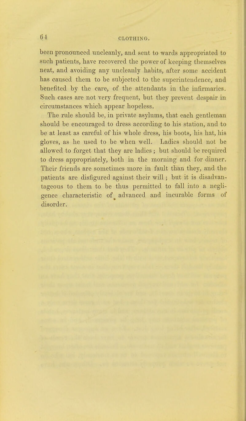 been pronounced uncleanly, and sent to wards appropriated to such patients, have recovered the power of keeping themselves neat, and avoiding any uncleanly habits, after some accident has caused them to be subjected to the superintendence, and benefited by the care, of the attendants in the infirmaries. Such cases are not very frequent, but they prevent despair in circumstances which appear hopeless. The rule should be, in private asylums, that each gentleman should be encouraged to dress according to his station, and to be at least as careful of his whole dress, his boots, his hat, his gloves, as he used to be when well. Ladies should not be allowed to forget that they are ladies; but should be required to dress appropriately, both in the morning and for dinner. Their friends are sometimes more in fault than they, and the patients are disfigured against their will; but it is disadvan- tageous to them to be thus permitted to fall into a negli- gence characteristic of advanced and incurable forms of disorder.
