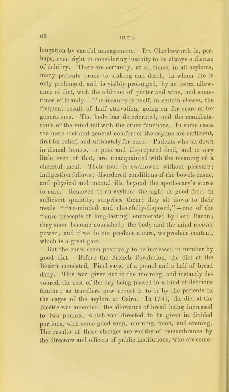 G6 longation by careful management. Dr. Charlcsworth is, per- haps, even right in considering insanity to be always a disease of debility. There are certainly, at all times, in all asylums, many patients prone to sinking and death, in Avhom life is only prolonged, and is visibly prolonged, by an extra allow- ance of diet, with the addition of porter and wine, and some- times of brandy. The insanity is itself, in certain classes, the frequent result of half starvation, going on for years or for generations. The body has deteriorated, and the manifesta- tions of the mind fail with the other functions. In some cases the mere diet and general comfort of the asylum are sufficient, first for relief, and ultimately for cure. Patients who sit down in dismal homes, to poor and ill-prepared food, and to very little even of that, are unacquainted with the meaning of a cheerful meal. Their food is swallowed without pleasure; indigestion follow^s ; disordered conditions of the bowels ensue, and physical and mental ills beyond the apothecary’s stores to cure. Kemoved to an asylum, the sight of good food, in sufficient quantity, surprises them; they sit down to their meals “free-minded and cheerfully-disposed,”—one of the “ sure precepts of long-lasting” enumerated by Lord Bacon ; they soon become nourished; the body and the mind recover power; and if we do not produce a cure, we produce content, which is a great gain. But the cures seem positively to be increased in number by good diet. Before the French Revolution, the diet at the Bicetre consisted, Pinel says, of a pound and a half of bread daily. This was given out in the morning, and instantly de- voured, the rest of the day being passed in a kind of delirious famine; as travellers now report it to be by the patients in the cages of the asylum at Cairo. In 1791, the diet at the Bicetre was amended, the allowance of bread being increased to two pounds, which was directed to be given in divided portions, with some good soup, morning, noon, and evening. The results of these changes are wmrthy of remembrance by the directors and officers of public institutions, who are some-