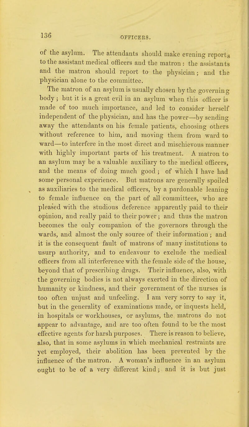of the asylum. The attendants should make evening reports to the assistant medical officers and the matron : the assistants and the matron should report to the physician; and the physician alone to the committee. The matron of an asylum is usually chosen by the governing body ; but it is a great evil in an asylum when this officer is made of too much importance, and led to consider herself independent of the physician, and has the power—by sending away the attendants on his female patients, choosing others without reference to him, and moving them from ward to ward—to interfere in the most direct and mischievous manner with highly important parts of his treatment. A matron to an asylum may be a valuable auxiliary to the medical officers, and the means of doing much good; of which I have had some personal experience. But matrons are generally spoiled as auxiliaries to the medical officers, by a pardonable leaning to female influence on the part of all committees, who are pleased with the studious deference apparently paid to their opinion, and really paid to their power; and thus the matron becomes the only companion of the governors through the wards, and almost the only source of their information; and it is the consequent fault of matrons of many institutions to usurp authority, and to endeavour to exclude the medical officers from all intei’ference with the female side of the house, beyond that of prescribing drugs. Their influence, also, with the governing bodies is not always exerted in the direction of humanity or kindness, and their government of the nurses is too often unjust and unfeeling. I am very sorry to say it, but in the generality of examinations made, or inquests held, in hospitals or workhouses, or asylums, the matrons do not appear to advantage, and are too often found to be the most effective agents for harsh purposes. There is reason to believe, also, that in some asylums in which mechanical restraints are yet employed, their abolition has been prevented by the influence of the matron. A woman’s influence in an asylum ought to be of a very different kind; and it is but just