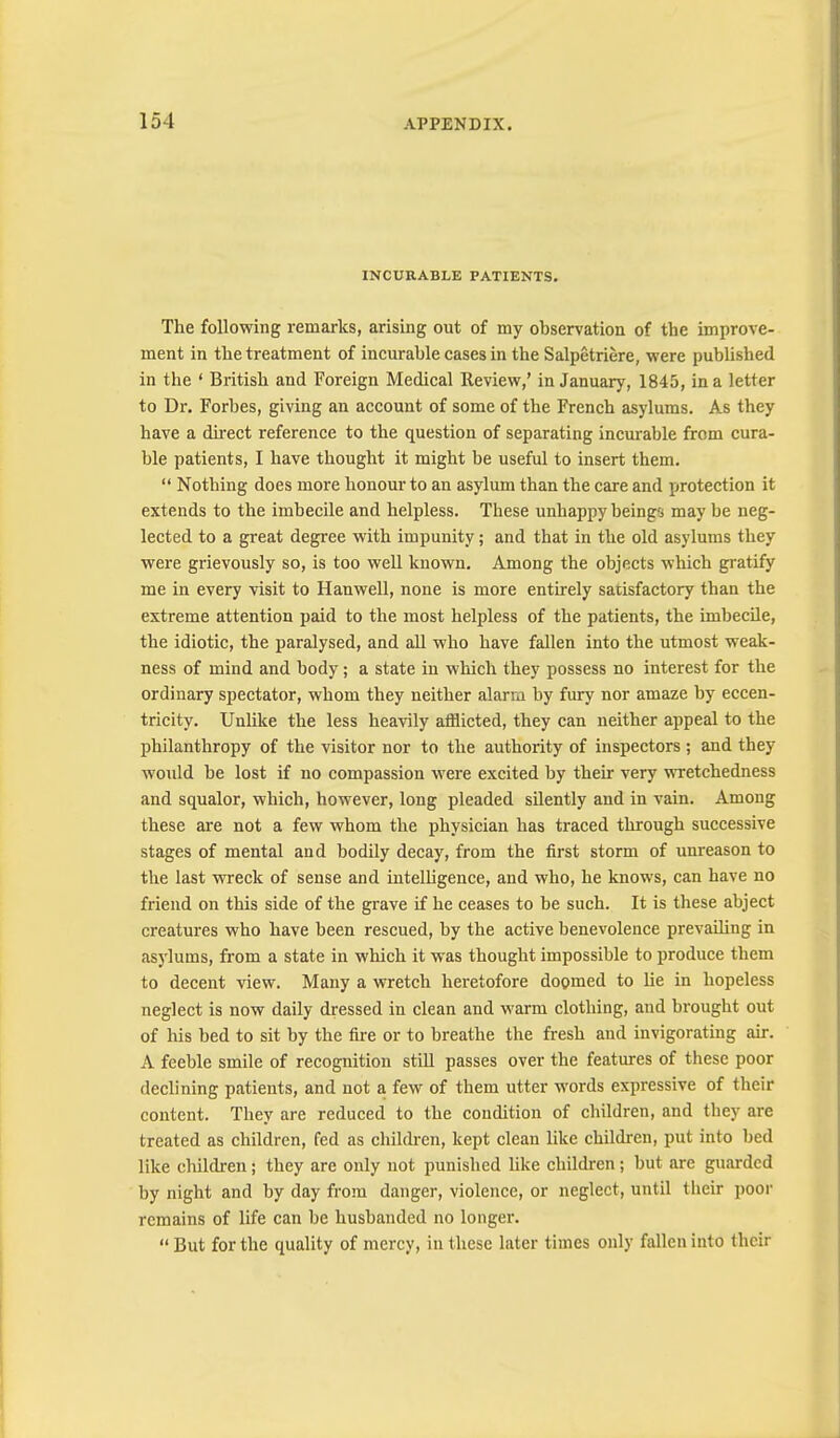INCURABLE PATIENTS. The following remarks, arising out of my observation of the improve- ment in the treatment of incurable cases in the Salpetriere, were published in the ‘ British and Foreign Medical Review,’ in January, 1845, in a letter to Dr. Forbes, giving an account of some of the French asylums. As they have a direct reference to the question of separating incurable from cura- ble patients, I have thought it might be useful to insert them. “ Nothing does more honour to an asylum than the care and protection it extends to the imbecile and helpless. These unhappy beings may be neg- lected to a great degree wuth impunity; and that in the old asylums they were grievously so, is too well known. Among the objects which gratify me in every visit to Hanwell, none is more entirely satisfactory than the extreme attention paid to the most helpless of the patients, the imbecile, the idiotic, the paralysed, and all who have fallen into the utmost weak- ness of mind and body; a state in which they possess no interest for the ordinary spectator, whom they neither alarm by fury nor amaze by eccen- tricity. Unlike the less heavily afflicted, they can neither appeal to the philanthropy of the visitor nor to the authority of inspectors ; and they woidd be lost if no compassion were excited by their very WTCtchedness and squalor, which, however, long pleaded sUently and in vain. Among these are not a few whom the physician has traced through successive stages of mental and bodily decay, from the first storm of unreason to the last wreck of sense and intelhgence, and who, he knows, can have no friend on this side of the grave if he ceases to be such. It is these abject creatures who have been rescued, by the active benevolence prevaihng in asylums, from a state in which it was thought impossible to produce them to decent view. Many a wretch heretofore doqmed to lie in hopeless neglect is now daily dressed in clean and warm clothing, and brought out of his bed to sit by the fire or to breathe the fresh aud invigorating air. A feeble smile of recognition stiU passes over the features of these poor declining patients, and not a few of them utter words expressive of their content. They are reduced to the condition of children, and they are treated as children, fed as children, kept clean like children, put into bed like children; they are only not punished like children; but are guarded by night and by day from danger, violence, or neglect, until their poor remains of life can be husbanded no longer. “ But for the quality of mercy, in these later times only fallen into their