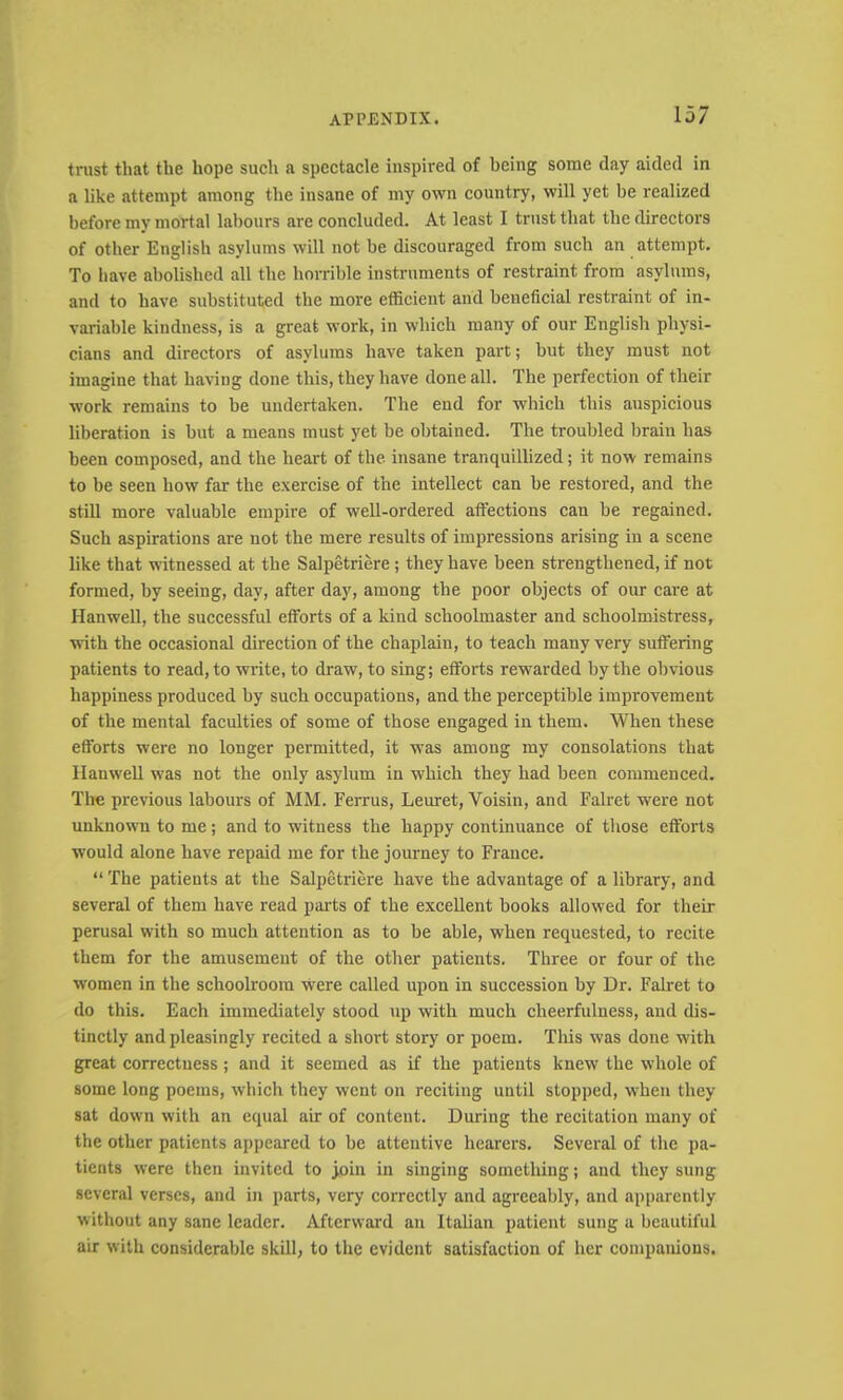 trust that the hope such a spectacle inspired of being some day aided in a like attempt among the insane of my own country, will yet be realized before my mortal labours are concluded. At least I trust that the directors of other English asylums will not be discouraged from such an attempt. To have abolished all the horrible instruments of restraint from asylums, and to have substituted the more efficient and beneficial restraint of in- variable kindness, is a great work, in which many of our English physi- cians and directors of asylums have taken part; but they must not imagine that having done this, they have done all. The perfection of their work remains to be undertaken. The end for which this auspicious liberation is but a means must yet be obtained. The troubled brain has been composed, and the heart of the insane tranquillized; it now remains to be seen how far the exercise of the intellect can be restored, and the still more valuable empire of well-ordered affections can be regained. Such aspirations are not the mere results of impressions arising in a scene like that witnessed at the Salpetriere; they have been strengthened, if not formed, by seeing, day, after day, among the poor objects of our care at Hanwell, the successful efforts of a kind schoolmaster and schoolmistress, with the occasional direction of the chaplain, to teach many very suffering patients to read, to write, to draw, to sing; efforts rewarded by the obvious happiness produced by such occupations, and the perceptible improvement of the mental faculties of some of those engaged in them. When these efforts were no longer permitted, it was among my consolations that Hanwell was not the only asylum in which they had been commenced. The previous labours of MM. Ferrus, Leuret, Voisin, and Falret were not unknown to me; and to witness the happy continuance of tliose efforts would alone have repaid me for the journey to France. “ The patients at the Salpcti’iere have the advantage of a library, and several of them have read paids of the excellent books allowed for their perusal with so much attention as to be able, when requested, to recite them for the amusement of the other patients. Three or four of the women in the schoolroom vvere called upon in succession by Dr. Falret to do this. Each immediately stood up with much cheerfulness, and dis- tinctly and pleasingly recited a short story or poem. This was done with great correctness; and it seemed as if the patients knew the whole of some long poems, which they went on reciting until stopped, when they sat down with an equal air of content. During the recitation many of the other patients appeared to be attentive hearers. Several of the pa- tients were then invited to join in singing something; and they sung several verses, and in parts, very correctly and agreeably, and apparently without any sane leader. Afterward an Italian patient sung a beautiful air with considerable skill, to the evident satisfaction of her companions.