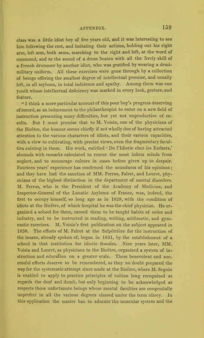 class was a little idiot boy of five years old, and it was interesting to see him following the rest, and imitating their actions, holding out his right arm, left arm, both arms, marching to the right and left, at the word of command, and to the sound of a drum beaten with all the lively skill of a French drummer by another idiot, who was gratified by wearing a demi- military uniform. All these exercises were gone through by a collection of beings offering the smallest degree of intellectual promise, and usually left, in all asylums, in total indolence and apathy. Among them was one youth whose intellectual deficiency was marked in every look, gesture, and feature. “ I think a more particular account of this poor boy’s progress deseiwing of record, as an inducement to the philanthropist to enter on a new field of instruction presenting many difficulties, but yet not unproductive of re- sults. But I must premise that to M. Voisin, one of the physicians of the Bicetre, the honour seems chiefly if not wholly due of having attracted attention to the various characters of idiots, and their various capacities, with a \dew to cultivating, with precise views, even the fragmentary facul- ties existing in them. His work, entitled ‘ De I’Idiotie chez les Enfants,’ abounds with remarks calculated to rescue the most infirm minds from neglect, and to encourage culture in cases before given up to despair. Fourteen years’ experience has confirmed the soundness of his opinions ; and they have had the sanction of MM. Ferrus, Falrel, and Leuret, phj^- sicians of the highest distinction in the department of mental disorders. M. Ferrus, who is the President of the Academy of Medicine, and Inspector-General of the Lunatic Asylums of France, was, indeed, the first to occupy himself, so long ago as in 1828, with the condition of idiots at the Bicetre, of which hospital he was the chief physician. He or- ganized a school for them, caused them to be taught habits of order and industrj', and to be instructed in reading, writing, arithmetic, and gym- nastic exercises. M. Voisin’s first publication on the subject appeared in 1830. The efforts of M. Falret at the Salpetricre for the instruction of the insane, already spoken of, began in 1831, by the establishment of a school in that institution for idiotic females. Nine years later, MM. Voisin and Leuret, as physicians to the Bicetre, organized a system of in- struction and education on a greater scale. These benevolent and suc- cessful efforts deseiwe to be remembered, as they no doubt prepared the way for the systematic attempt since made at the Bicetre, where M. Seguin is enabled to apply to practice principles of tuition long recognized as regards the deaf and dumb, but only beginning to be acknowledged as respects those unfortunate beings whose mental faculties are congenitally imperfect in all the various degrees classed under the term idiocy. In this application the master has to educate the muscular system and the