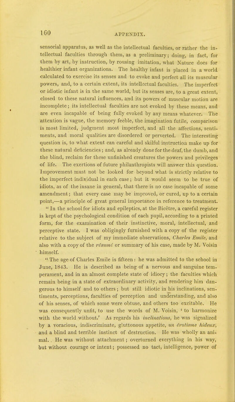 I GO sensorial apparatus, as well as the intellectual faculties, or rather the in- tellectual faculties through them, as a preliminary; doing, in fact, for them by art, by instruction, by rousing imitation, what Nature does for healthier infant organizations. The healthy infant is placed in a world calculated to exercise its senses and to evoke and perfect all its muscular powers, and, to a certain extent, its intellectual faculties. The imperfect or idiotic infant is in the same world, but its senses are, to a great extent, closed to these natural influences, and its powers of muscular motion are incomplete; its intellectual faculties are not evoked by these means, and are even incapable of being fully evoked by any means whatever. The attention is vague, the memory feeble, the imagination futile, comparison is most limited, judgment most imperfect, and all the affections, senti- ments, and moral qualities are disordered or perverted. The interesting question is, to what extent can careful and sldlful instruction make up for these natural deficiencies; and, as already done for the deaf, the dumb, and the blind, reclaim for these unfinished creatures the powers and privileges of life. The exertions of future philanthropists will answer this question. Improvement must not be looked for beyond what is strictly relative to the imperfect individual in each case; but it would seem to be true of idiots, as of the insane in general, that there is no case incapable of some amendment; that every case may be improved, or cured, up to a certain point,—a principle of great general importance in reference to treatment. “ In the school for idiots and epileptics, at the Bicetre, a careful register is kept of the psychological condition of each pupil, according to a printed form, for the examination of their instinctive, moral, intellectual, and perceptive state. I was obligingly furnished with a copy of the register relative to the subject of my immediate observations, Charles Emile, and also with a copy of the resume, or summary of his case, made by M. Voisin himself. “ The age of Charles Emile is fifteen: he was admitted to the school in June, 1843. He is described as being of a nervous and sanguine tem- perament, and in an almost complete state of idiocy; the faculties which remain being in a state of extraordinary activity, and rendering him dan- gerous to himself and to others; but stiU idiotic in his inclinations, sen- timents, perceptions, faculties of perception and understanding, and also of his senses, of which some were obtuse, and others too excitable. He was consequently unfit, to use the words of M. Voisin, ‘ to harmonize with the world without.’ As regards his inclinations, he was signalized by a voracious, indiscriminate, gluttonous appetite, un irotisme hideux, and a blind and terrible instinct of destruction. He was wholly an ani- mal. . He was without attachment; overturned everything in his way, but without courage or intent; possessed no tact, intelligence, power of