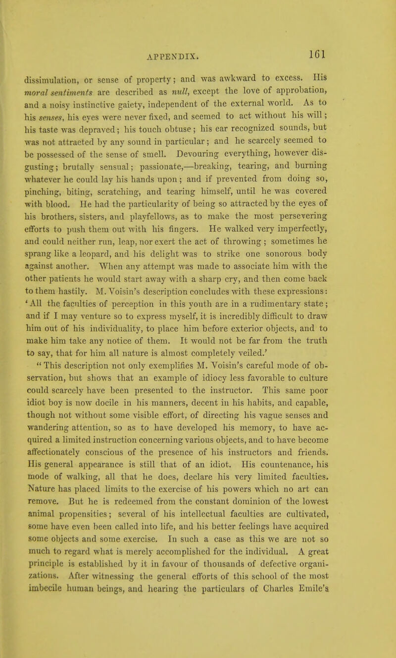 IGI dissimulation, or sense of property; and was awkward to excess. His moral sentiments are described as null, except the love of approbation, and a noisy instinctive gaiety, independent of the external world. As to his senses, his eyes were never fixed, and seemed to act without his will; his taste was depraved; his touch obtuse; his ear recognized sounds, but was not attracted by any sound in particular; and he scarcely seemed to be possessed of the sense of smell. Devouring everything, however dis- gusting; brutally sensual; passionate,—breaking, tearing, and burning whatever he could lay his hands upon; and if prevented from doing so, pinching, biting, scratching, and tearing himself, until he was covered with blood. He had the particularity of being so attracted by the eyes of his brothers, sisters, and playfellows, as to make the most persevering efforts to push them out with his fingers. He walked very imperfectly, and could neither run, leap, nor exert the act of throwing ; sometimes he sprang like a leopard, and his delight was to strike one sonorous body against another. When any attempt was made to associate him with the other patients he would start away with a sharp cry, and then come back to them hastily. M. Voisin’s description concludes with these expressions: ‘ All the faculties of perception in this youth are in a nidimentary state; and if I may venture so to express myself, it is incredibly difficult to draw him out of his individuality, to place him before exterior objects, and to make him take any notice of them. It would not be far from the truth to say, that for him all nature is almost completely veiled.’ “ This description not only exemplifies M. Voisin’s careful mode of ob- servation, but shows that an example of idiocy less favorable to culture could scarcely have been presented to the instructor. This same poor idiot boy is now docile in his manners, decent in his habits, and capable, though not without some visible effort, of directing his vague senses and wandering attention, so as to have developed his memory, to have ac- quired a limited instruction concerning various objects, and to have become affectionately conscious of the presence of his instructors and friends. Ilis general appearance is still that of an idiot. His countenance, his mode of walking, all that he does, declare his very limited faculties. Nature has placed limits to the exercise of his powers which no art can remove. But he is redeemed from the constant dominion of the lowest animal propensities; several of his intellectual faculties are cultivated, some have even been called into life, and his better feelings have acquired some objects and some exercise. In such a case as this we are not so much to regard what is merely accomplished for the individual. A great principle is established by it in favour of thousands of defective organi- zations. After witnessing the general efforts of this school of the most imbecile human beings, and hearing the particulars of Charles Emile’s