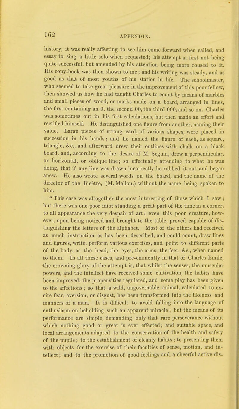 1G2 history, it was really affecting to see him come forward when called, and essay to sing a little solo when requested; his attempt at first not being quite successful, but amended by his attention being more roused to it. His copy-book was then shown to me; and his WTiting was steady, and as good as that of most youths of his station in life. The schoolmaster, who seemed to take great pleasure in the improvement of this poor fellow, then showed us how he had taught Charles to count by means of marbles and small pieces of wood, or marks made on a board, arranged in lines, the first containing an 0, the second 00, the third 000, and so on. Charles was sometimes out in his first calculations, but then made an effort and rectified himself. He distinguished one figure from another, naming their value. Large pieces of strong card, of various shapes, were placed in succession in his hands; and he named the figure of each, as square, triangle, &c., and afterward drew their outlines with chalk on a black board, and, according to the desire of M. Seguin, drew a perpendicular, or horizontal, or oblique line; so eflTectually attending to w'hat he was doing, that if any line was drawn incorrectly he rubbed it out and began anew. He also wrote several words on the board, and the name of the director of the Bicetre, (M. Mallon,) without the name being spoken to him. “ Tliis case was altogether the most interesting of those which I saw; but there was one poor idiot standing a great part of the time in a corner, to all appearance the vei-y despair of art; even this poor creature, how- ever, upon being noticed and brought to the table, proved capable of dis- tinguishing the letters of the alphabet. Most of the others had received as much instruction as has been described, and coidd count, draw lines and figures, write, perform various exercises, and point to different parts of the body, as the head, the eyes, the arms, the feet, &c., when named to them. In aU these cases, and fu'e-eminently in that of Charles Emile, ■the crowning glory of the attempt is, that whilst the senses, the muscular powers, and the intellect have received some cultivation, the habits have been improved, the propensities regulated, and some play has been given to the affections; so that a wild, ungovernable animal, calculated to ex- cite fear, aversion, or disgust, has been transformed into the likeness and manners of a man. It is difficult to avoid falling into the language of enthusiasm on beholding such an apparent miracle; but tbe means of its performance are simple, demanding only that rare perseverance without which nothing good or great is ever effected; and suitable space, and local arrangements adapted to the conservation of the health and safety of the pupils; to the establishment of cleanly habits ; to presenting them with objects for the e.xcrcise of their faculties of sense, motion, and in- tellect ; and to the promotion of good feelings and a cheerful active dis-