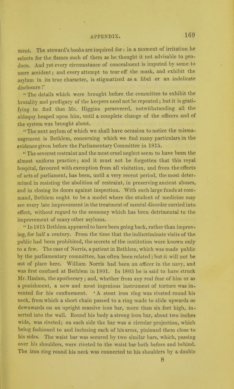 raent. The steward’s books are inquired for: in a moment of irritation he selects for the flames such of them as he thought it not advisable to pro- duce. And yet every circumstance of concealment is imputed by some to mere accident; and every attempt to tear olf the mask, and exhibit the asylum in its true character, is stigmatized as a libel or an indelicate disclosure!’ “ The details which were brought before the committee to exhibit the brutality and profligacy of the keepers need not be repeated; but it is grati- fying to find that Mr. Higgins persevered, notwithstanding all the obloquy heaped upon him, until a complete change of the officers and of the system was brought about. “ The next asylum of which we shall have occasion to notice the misma- nagement is Bethlem, concerning which we find many particulars in the evidence given before the Parliamentary Committee in 1815. “ The severest restraint and the most cruel neglect seem to have been the almost uniform practice; and it must not be forgotten that this royal hospital, favoured with exemption from all visitation, and from the effects of acts of parliament, has been, until a very recent period, the most deter- mined in resisting the abolition of restraint, in preserving ancient abuses, and in closing its doors against inspection. With such large funds at com- mand, Bethlem ought to be a model where the student of medicine may see even late improvement in the treatment of mental disorder carried into eflfect, without regard to the economy which has been detrimental to the improvement of many other asylums. “ In 1815 Bethlem appeared to have been going back, rather than improv- ing, for half a century. From the time that the indiscriminate visits of the public had been prohibited, the secrets of the institution were known only to a few. The case of Norris, a patient in Bethlem, which was made public by the parliamentary committee, has often been related; but it will not be out of place here. William Norris had been an officer in the navy, and was first confined at Bethlem in 1801. In 1803 he is said to have struck Mr. Haslam, the apothecary; and, whether from any real fear of him or as a punishment, a new and most ingenious instrument of torture was in- vented for his confinement. ‘ A stout iron ring was riveted round his neck, from which a short chain passed to a ring made to slide upwards or downwards on an upright massive iron bar, more than six feet high, in- serted into the wall. Round his body a strong iron bar, about two inches wide, was riveted; on each side the bar was a circular projection, which being fashioned to and inclosing each of his arms, pinioned them close to his sides. The waist bar was secured by two similar bars, which, passing over his shoulders, were riveted to the waist bar both before and behind. The iron ring round his neck was connected to his shoulders by a double 8