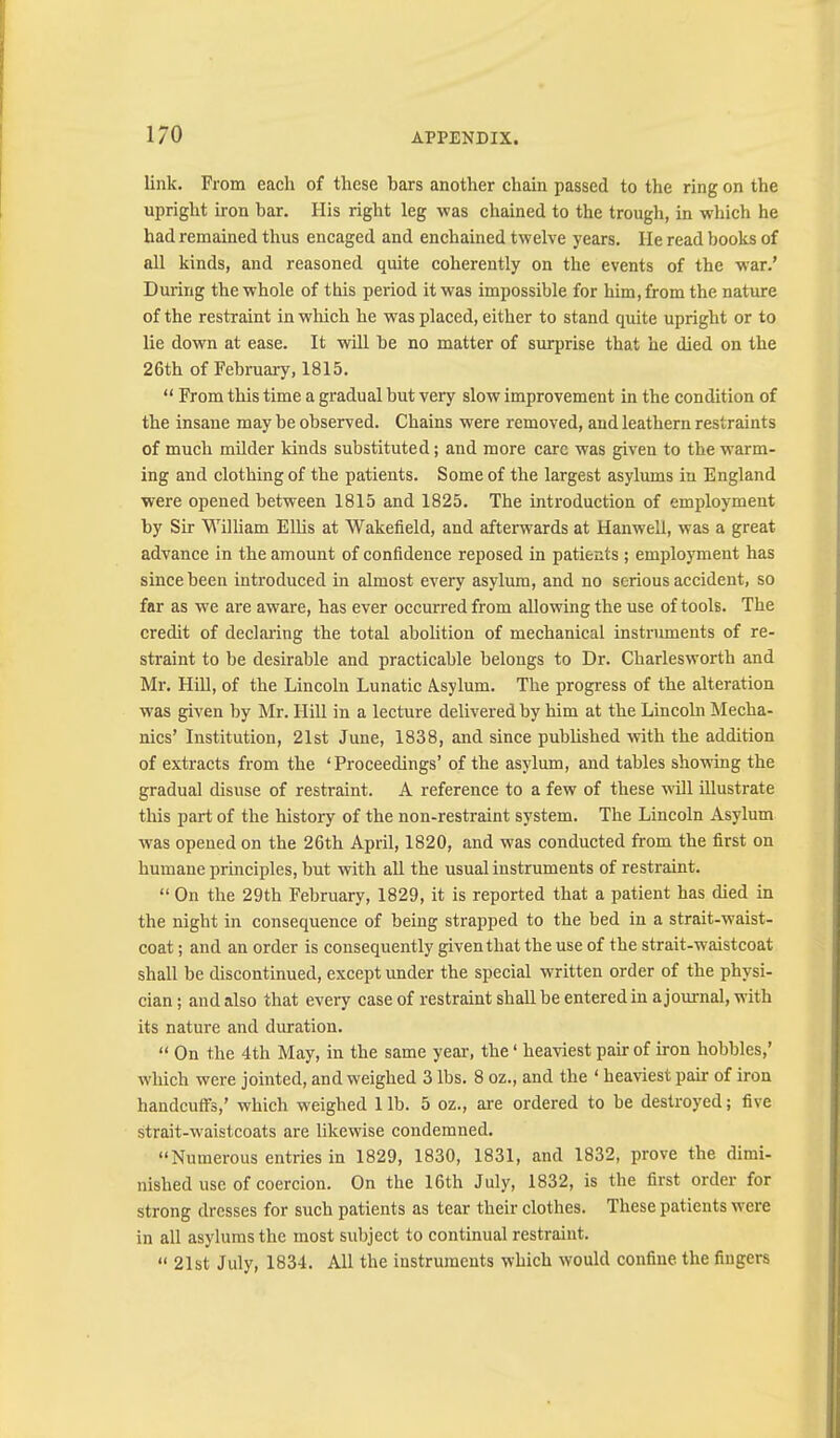 link. From each of these bars another chain passed to the ring on the upright iron bar. His right leg was chained to the trough, in which he had remained thus encaged and enchained twelve years. He read books of all kinds, and reasoned quite coherently on the events of the war.’ During the whole of this period it was impossible for him, from the nature of the restraint in which he was placed, either to stand quite upright or to lie down at ease. It will be no matter of surprise that he died on the 26th of February, 1815. “ From this time a gradual but very slow improvement in the condition of the insane may be observed. Chains were removed, and leathern restraints of much milder kinds substituted; and more care was given to the warm- ing and clothing of the patients. Some of the largest asylums in England were opened between 1815 and 1825. The introduction of employment by Sir William ElUs at Wakefield, and afterwards at Hanwell, was a great advance in the amount of confidence reposed in patients ; employment has since been introduced in almost every asylum, and no serious accident, so far as we are aware, has ever occurred from allowing the use of tools. The credit of declaring the total abolition of mechanical instruments of re- straint to be desirable and practicable belongs to Dr. Charlesworth and Mr. Hill, of the Lincoln Lunatic Asylum. The progress of the alteration was given by Mr. Hill in a lecture delivered by him at the Lincoln Mecha- nics’ Institution, 21st June, 1838, and since pubUshed vrith the addition of extracts from the ‘Proceedings’ of the asylum, and tables showing the gradual disuse of restraint. A reference to a few of these will illustrate this part of the history of the non-restraint system. The Lincoln Asylum was opened on the 26th April, 1820, and was conducted from the first on humane principles, but with all the usual instruments of restraint. “ On the 29th February, 1829, it is reported that a patient has died in the night in consequence of being strapped to the bed in a strait-waist- coat ; and an order is consequently given that the use of the strait-waistcoat shall be discontinued, except under the special written order of the physi- cian; and also that every case of restraint shall be entered in a journal, with its nature and duration. “ On the 4th May, in the same year, the ‘ heaviest pair of iron hobbles,’ which were jointed, and weighed 3 lbs. 8 oz., and the ‘ heaviest pair of iron handcuffs,’ which weighed 1 lb. 5 oz., are ordered to be destroyed; five strait-waistcoats are likewise condemned. “Numerous entries in 1829, 1830, 1831, and 1832, prove the dimi- nished use of coercion. On the 16th July, 1832, is the first order for strong dresses for such patients as tear their clothes. These patients were in all asylums the most subject to continual restraint. “ 21st July, 1834. All the instruments which would confine, the fingers