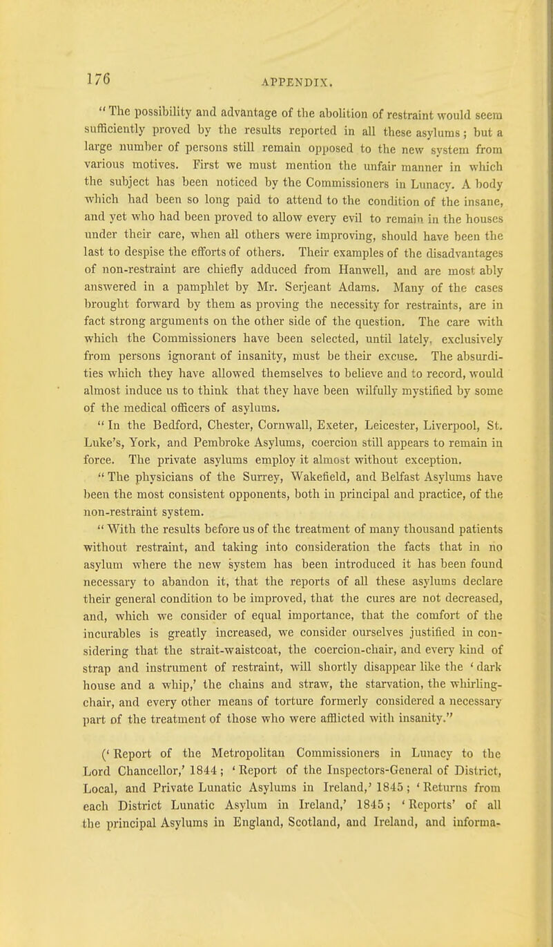 “ The possibility and advantage of the abolition of restraint would seem sufficiently proved by the results reported in all these asylums; but a large number of persons still remain opposed to the new system from various motives. First we must mention the unfair manner in which the subject has been noticed by the Commissioners in Lunacy. A body which had been so long paid to attend to the condition of the insane, and yet who had been proved to allow every evil to remain in the houses under their care, when all others were improving, should have been the last to despise the efforts of others. Their examples of the disadvantages of non-restraint are chiefly adduced from Hanwell, and are most ably answered in a pamphlet by Mr. Serjeant Adams. Many of the cases brought forward by them as proving the necessity for restraints, are in fact strong arguments on the other side of the question. The care with which the Commissioners have been selected, until lately, exclusively from persons ignorant of insanity, must be their excuse. The absurdi- ties which they have allowed themselves to believe and to record, would almost induce us to think that they have been wilfully mystified by some of the medical officers of asylums. “ In the Bedford, Chester, Cornwall, Exeter, Leicester, Liverpool, St. Luke’s, York, and Pembroke Asylums, coercion still appears to remain in force. The private asylums employ it almost without exception. “ The physicians of the Surrey, Wakefield, and Belfast Asylums have been the most consistent opponents, both in principal and practice, of the non-restraint system. “ With the results before us of the treatment of many thousand patients without restraint, and taking into consideration the facts that in no asylum where the new system has been introduced it has been found necessary to abandon it, that the reports of all these asylums declare their general condition to be improved, that the cures are not decreased, and, which we consider of equal importance, that the comfort of the incurables is greatly increased, we consider ourselves justified in con- sidering that the strait-waistcoat, the coercion-chair, and every kind of strap and instrument of restraint, will shortly disappear like the ‘ dark- house and a whip,’ the chains and straw, the starvation, the whirling- chair, and every other means of torture formerly considered a necessary- part of the treatment of those who were afflicted with insanity.” (‘ Report of the Metropolitan Commissioners in Lunacy to the Lord Chancellor,’ 1844 ; ‘Report of the Inspectors-General of District, Local, and Private Lunatic Asylums in Ireland,’ 1845; ‘ Returns from each District Lunatic Asylum in Ireland,’ 1845; ‘ Reports’ of all the principal Asylums in England, Scotland, and Ireland, and iuforma-