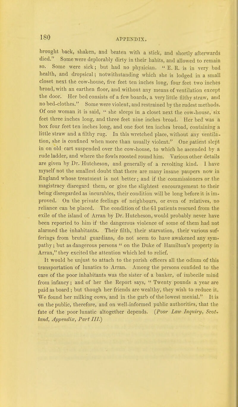 brought back, shaken, and beaten with a stick, and shortly afterwards died.” Some were deplorably dirty in their habits, and allowed to remain so. Some were sick; but had no physician. “ E. R. is in very bad health, and ckopsical; notwithstanding which she is lodged in a small closet next the cow-house, five feet ten inches long, four feet two inches broad, with an earthen floor, and without any means of ventilation except the door. Her bed consists of a few boards, a verj'little filthy straw, and no bed-clothes.” Some were violent, and restrained by the rudest methods. Of one woman it is said, “ she sleeps in a closet next the cow-house, six feet three inches long, and three feet nine inches broad. Her bed was a box four feet ten inches long, and one foot ten inches broad, containing a little straw and a filthy rug. In this wretched place, without any ventila- tion, she is confined when more than usually violent.” One patient slept in on old cart suspended over the cow-house, to which he ascended by a rude ladder, and where the fowls roosted round him. Various other details are given hy Dr. Hutcheson, and generally of a revolting kind. I have myself not the smallest doubt that there are many insane paupers now in England whose treatment is not better; and if the commissioners or the magistracy disregard them, or give the slightest encouragement to their being disregarded as incurables, their condition will be long before it is im- proved. On the private feelings of neighbours, or even of relatives, no reliance can be placed. The condition of the 61 patients rescued from the exile of the island of Arran by Dr. Hutcheson, would probably never have been reported to him if the dangerous violence of some of them had not alarmed the inhabitants. Their filth, their starvation, their various suf- fei'ings from brutal guardians, do not seem to have awakened any sym- pathy ; but as dangerous persons “ on the Duke of Hamilton’s propei'ty in Arran,” they excited the attention which led to relief. It would be unjust to attach to the parish officers all the odium of this transportation of lunatics to Arran. Among the persons confided to the care of the poor inhabitants was the sister of a banker, of imbecile mind from infancy; and of her the Report says, “ Twenty pounds a year are paid as board; but though her friends are wealthy, they wish to reduce it. We found her milking cows, and in the garb of the lowest menial.” It is on the public, therefore, and on well-informed public authorities, that the fate of the poor lunatic altogether depends. {Poor Laio Inquiry, Scot- land, Appendix, Part III.)