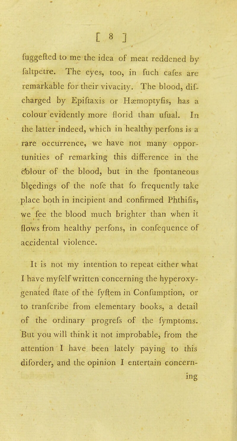 4 fuggefted to me the idea of meat reddened by faltpetre. The eyes, too, in fuch cafes are remarkable for their vivacity. The blood, dif- charged by Epiftaxis or Hamioptyfis, has a colour evidently more florid than ufual. In the latter indeed, which in healthy perfons is a rare occurrence, we have not many oppor- tunities of remarking this difference in the ct>lour of the blood, but in the fpontaneous bleedings of the nofe that fo frequently take place both in incipient and confirmed Phthifis, we fee the blood much brighter than when it flows from healthy perfons, in confequence of accidental violence. It is not my intention to repeat either what I have myfelf written concerning the hyperoxy- genated flate of the fyftem in Confumption, or to tranfcribe from elementary books, a detail of the ordinary progrefs of the fymptoms. But you will think it not improbable, from the attention I have been lately paying to this diforder, and the opinion I entertain concern- ing