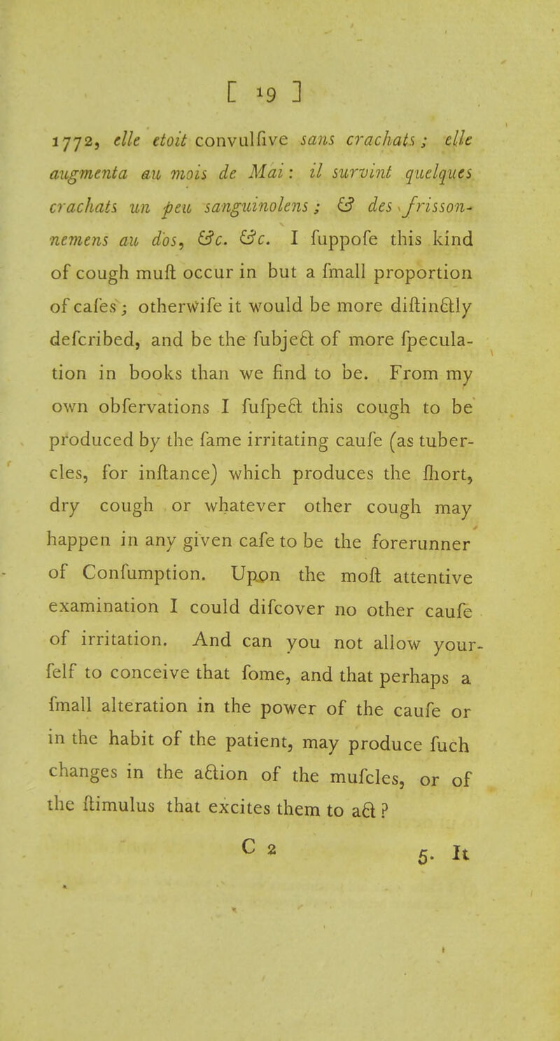 [ *9 ] 1772j cMe doit convulfive sans crachats; tilt augment a au mois de Mai: il survint quelques crachats un peu sanguinokns; des \frisson* nemens au dbs, &c. &c. I fuppofe this kind of cough muft occur in but a fmall proportion of cafes; otherwife it would be more diftin6tly defcribed, and be the fubjecl: of more fpecula- tion in books than we find to be. From my own obfervations I fufpecl this cough to be produced by the fame irritating caufe (as tuber- cles, for inftance) which produces the Ihort, dry cough or whatever other cough may happen in any given cafe to be the forerunner of Confumption. Upton the moft attentive examination I could difcover no other caufe of irritation. And can you not allow your- felf to conceive that fome, and that perhaps a fmall alteration in the power of the caufe or in the habit of the patient, may produce fuch changes in the aQion of the mufcles, or of the flimulus that excites them to ad ?