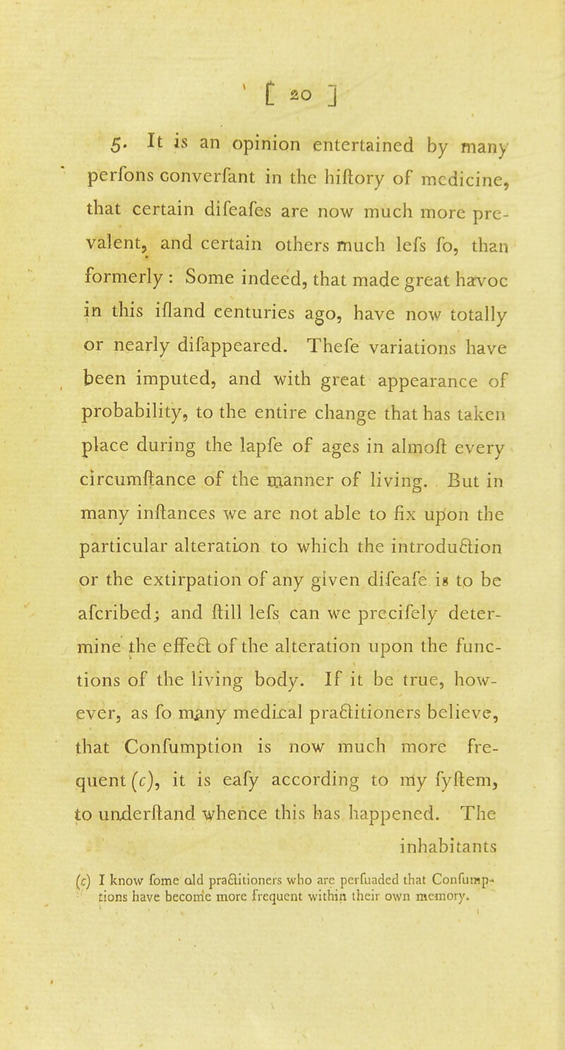 5. It is an opinion entertained by many perfons converfant in the hiftory of medicine, that certain difeafes are now much more pre- valent, and certain others much lefs fo, than formerly: Some indeed, that made great havoc in this ifland centuries ago, have now totally or nearly difappeared. Thefe variations have been imputed, and with great appearance of probability, to the entire change that has taken place during the lapfe of ages in almoft every circumftance of the manner of living. But in many inftances we are not able to fix upon the particular alteration to which the introduction or the extirpation of any given difeafe ig to be afcribed; and ft ill lefs can we precifely deter- mine the effe£t of the alteration upon the func- tions of the living body. If it be true, how- ever, as fo many medical practitioners believe, that Confumption is now much more fre- quent (c), it is eafy according to my fyftem, to underftand whence this has happened. The inhabitants (c) I know fome old practitioners who are perfuaded that Confump- tions have become more frequent within their own memory.