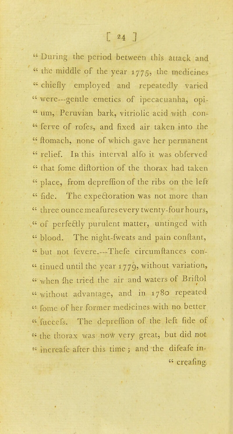  During the period between this attack and  the middle of the year 1775, the medicines  chiefly employed and repeatedly varied  were—gehtle emetics of ipecacuanha, opi- K um, Peruvian bark, vitriolic acid with con-  ferve of rofes, and fixed air taken into the  ftomach, none of which gave her permanent  relief. In this interval alfo it was obferved  that fome diftortion of the thorax had taken . place, from depreffion of the ribs on the left  fide. The expe6loration was not more than  three ounce meafures every twenty-four hours, of perfectly purulent matter, untinged with  blood. The night-fweats and pain conftant,  but not fevere.—Thefe circumftances con-  tinued until the year 1779, without variation,  when ihe tried the air and waters of Briftol without advantage, and in 1780 repeated s'* fome of her former medicines with no better 'fuccefs. The depreffion of the left fide of « the thorax was now very great, but did not increafe after this time ; and the difeafe in-  creafing.