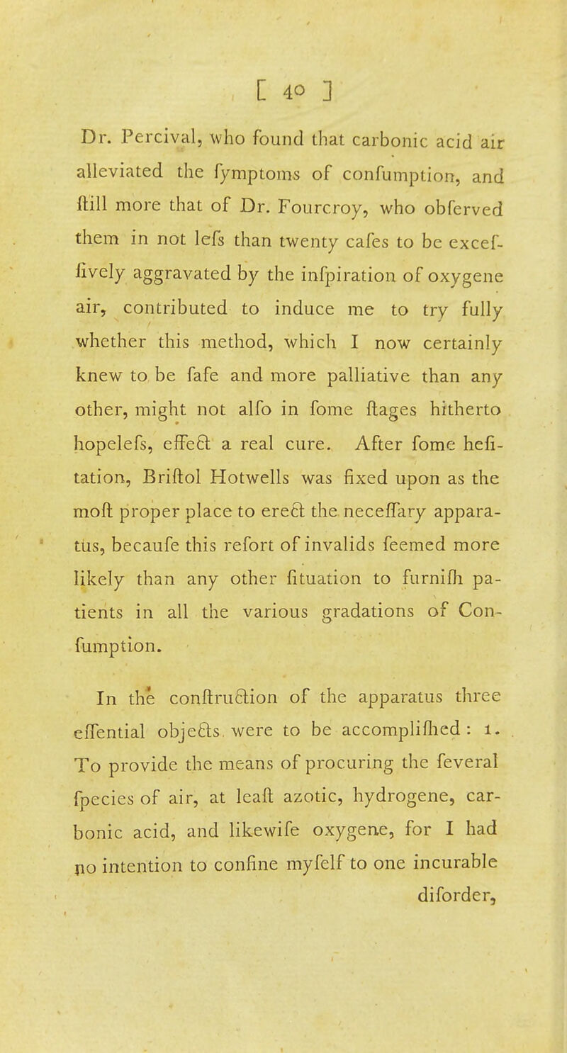 Dr. Percivalj who found that carbonic acid air alleviated the fymptoms of confumption, and ftill more that of Dr. Fourcroy, who obferved them in not lefs than twenty cafes to be excef- lively aggravated by the infpiration of oxygene air, contributed to induce me to try fully whether this method, which I now certainly knew to be fafe and more palliative than any other, might not alfo in fome ftages hitherto hopelefs, effect a real cure. After fome hefi- tation, Briftol Hotwells was fixed upon as the moft proper place to erect the neceffary appara- tus, becaufe this refort of invalids feemed more likely than any other fituation to furnifli pa- tients in all the various gradations of Con- fumption. In the conftruction of the apparatus three eflential objects were to be accompli/lied: 1. To provide the means of procuring the feveral fpecies of air, at leaft azotic, hydrogene, car- bonic acid, and likewife oxygene, for I had no intention to confine myfelf to one incurable diforder,