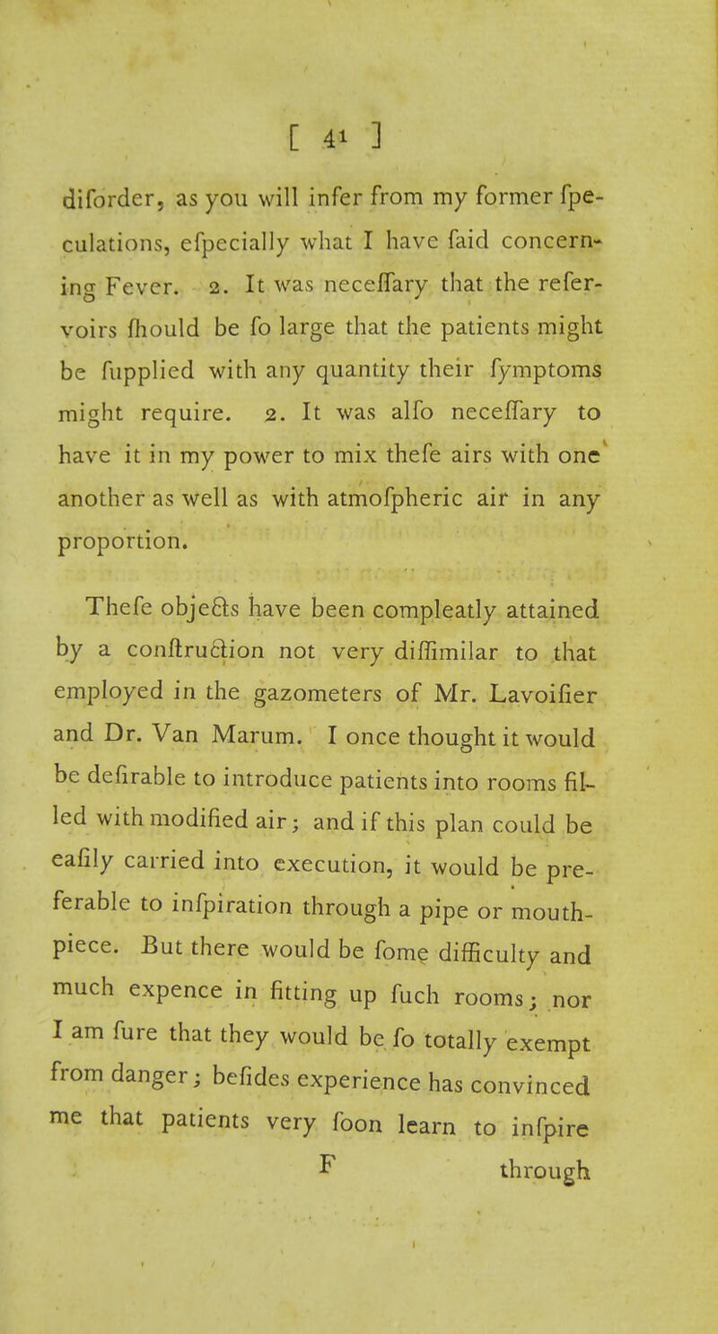 diforder, as you will infer from my former fpe- culations, efpecially what I have faid concern- ing Fever. 2. It was neceflary that the refer- voirs mould be fo large that the patients might be fupplied with any quantity their fymptoms might require. 2. It was alfo neceflary to have it in my power to mix thefe airs with one another as well as with atmofpheric air in any proportion. Thefe objefts have been compleatly attained by a conftruclion not very diffimilar to that employed in the gazometers of Mr. Lavoifier and Dr. Van Marum. I once thought it would be defirable to introduce patients into rooms fil- led with modified air; and if this plan could be eafily carried into execution, it would be pre- ferable to infpiration through a pipe or mouth- piece. But there would be fome difficulty and much expence in fitting up fuch rooms; nor I am fure that they would be fo totally exempt from danger; befides experience has convinced me that patients very foon learn to infpire F through 1