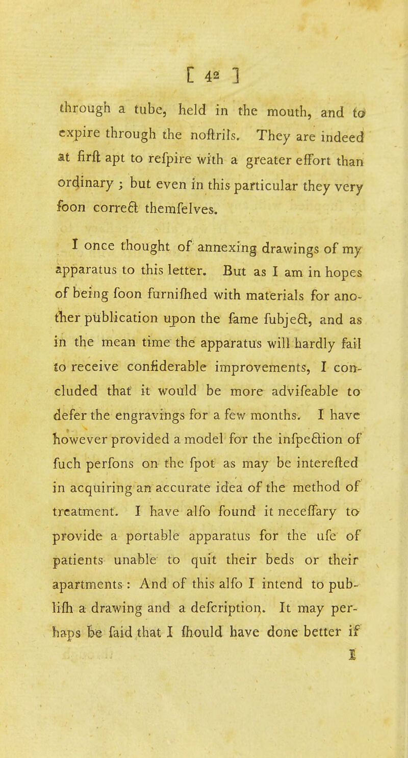 through a tube, held in the mouth, and to expire through the noftrils. They are indeed at firft apt to refpire with a greater effort than ordinary ; but even in this particular they very foon correcl: themfelves. I once thought of annexing drawings of my apparatus to this letter. But as I am in hopes of being foon furnifhed with materials for ano- ther publication upon the fame fubjeft, and as in the mean time the apparatus will hardly fail to receive confiderable improvements, I con- cluded that it would be more advifeable to defer the engravings for a few months. I have however provided a model for the infpe&ion of fuch perfons on the fpot as may be interefled in acquiring an accurate idea of the method of treatment. I have alfo found it neceffary to provide a portable apparatus for the ufe of patients unable to quit their beds or their apartments : And of this alfo I intend to pub- lifh a drawing and a defcription. It may per- haps fee faid that I mould have done better if