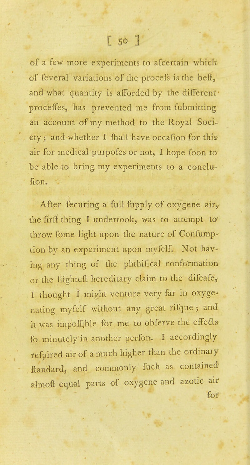 of a few more experiments to afcertain which of feveral variations of the procefs is the belt, and what quantity is afforded by the different ■ proceffes, has prevented me from fubmitting an account of my method to the Royal Soci- ety; and whether I fhall have occafion for this air for medical purpofes or not, I hope foon to be able to bring my experiments to a conclu- fion. After fecuring a full fupply of oxygene air, the firft thing I undertook, was to attempt to' throw fome light upon the nature of Confump- tion by an experiment upon myfelf. Not hav- ing any thing of the phthifical conformation or the (lighteft hereditary claim to the difeafe, I thought I might venture very far in oxyge^ nating myfelf without any great rifque ; and it was impoffible for me to obferve the effe&s fo minutely in another perfon. I accordingly refpired air of a much higher than the ordinary ftandard, and commonly fuch as contained almoft equal parts of oxygene and azotic air for