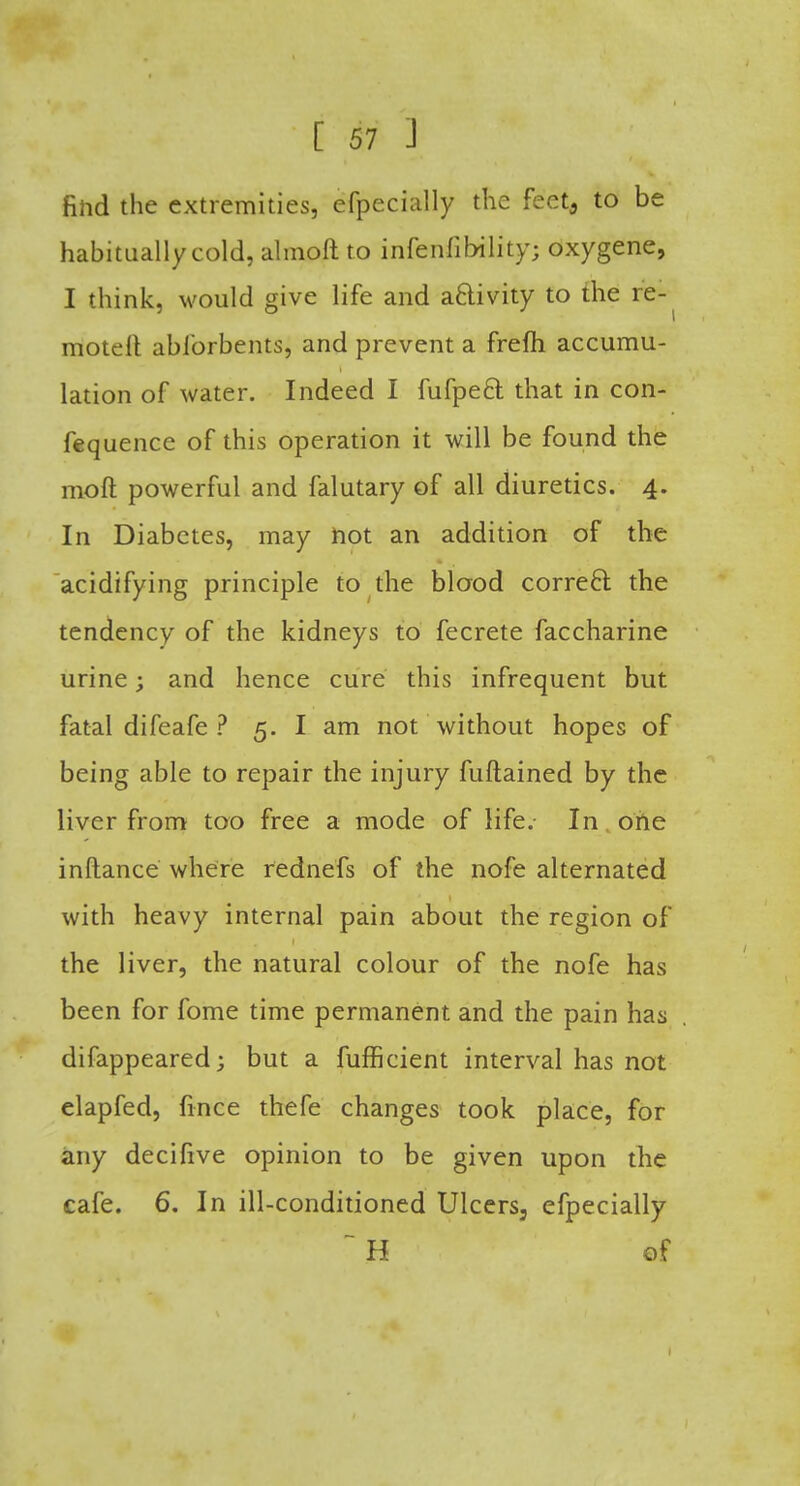 find the extremities, efpecially the feeta to be habitually cold, almoft to infenfibility; oxygene, I think, would give life and activity to the re- motelt ablbrbents, and prevent a frefh accumu- lation of water. Indeed I fufpect. that in con- fequence of this operation it will be found the moft powerful and falutary of all diuretics. 4. In Diabetes, may not an addition of the acidifying principle to the blood correcr. the tendency of the kidneys to fecrete faccharine urine; and hence cure this infrequent but fatal difeafe ? 5. I am not without hopes of being able to repair the injury fuftained by the liver from too free a mode of life. In one inftance where rednefs of the nofe alternated with heavy internal pain about the region of the liver, the natural colour of the nofe has been for fome time permanent and the pain has difappeared; but a fufficient interval has not elapfed, fince thefe changes took place, for any decifive opinion to be given upon the cafe. 6. In ill-conditioned Ulcers3 efpecially ~ H of