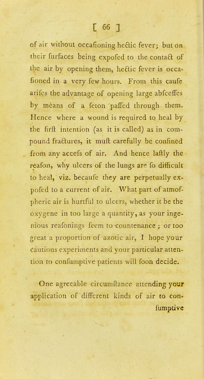 of air without occafioning hc&ic fever; but on their furfaces being expofed to the contaft of the air by opening them, he&ic fever is occa^ fioned in a very few hours. From this caufe arifcs the advantage of opening large abfceffes by means of a feton paffed through them. Hence where a wound is required to heal by the firft intention (as it is called) as in com- pound fractures, it muft carefully be confined from any accefs of air. And hence laftly the reafon, why ulcers of the lungs are fo difficult to heal, viz. becaufe they are perpetually ex- pofed to a current of air. What part of atmof- pheric air is hurtful to ulcers, whether it be the oxygene in too large a quantity, as your inge- nious reafonings feem to countenance ; or too great a proportion of azotic air, I hope your Cautious experiments and your particular atten- tion to confumptive patients will foon decide. One agreeable circumftance attending your application of different kinds of air to con- fumptive