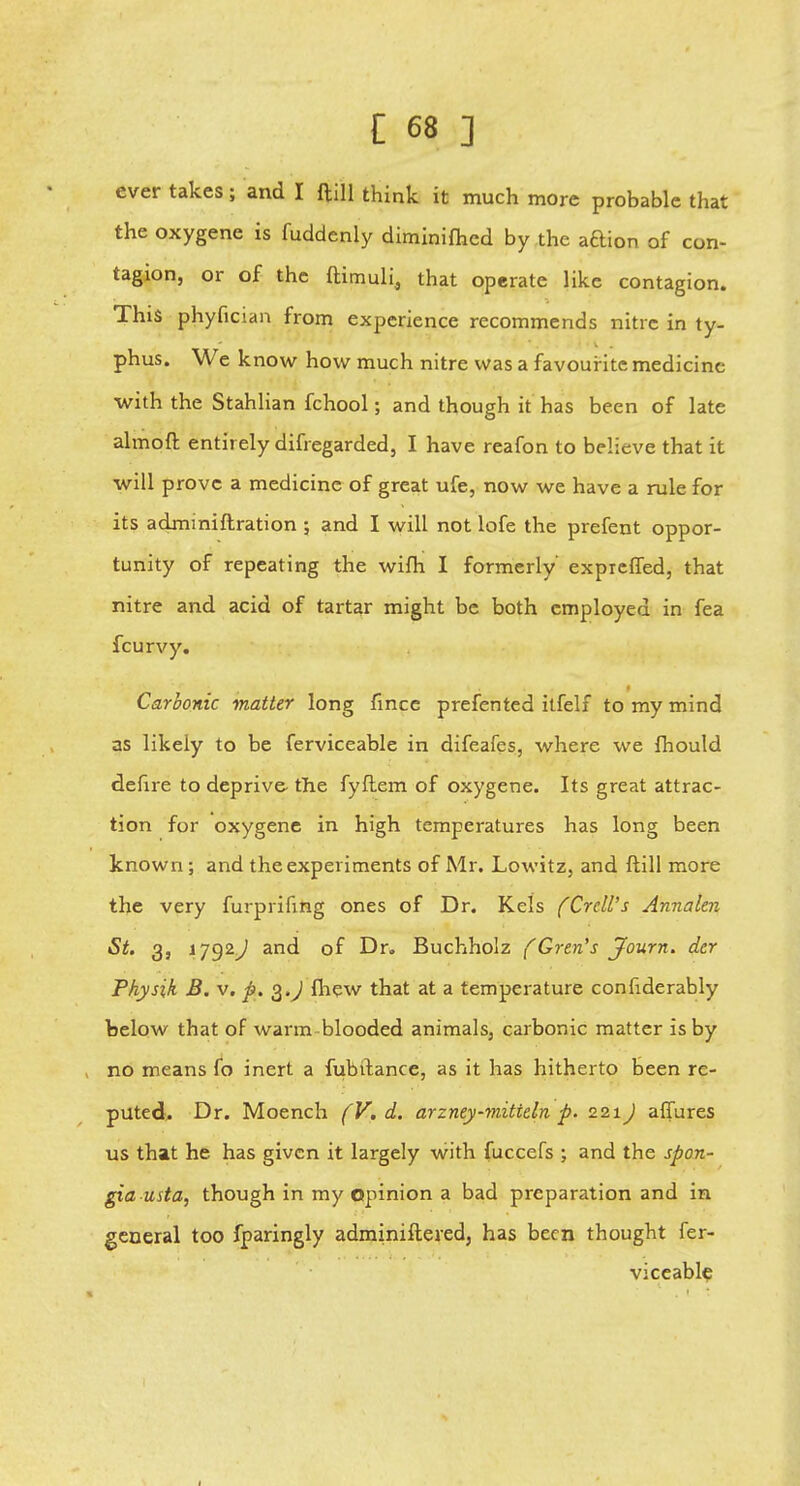 ever takes; and I ftill think it much more probable that the oxygene is fuddenly diminifhcd by the aaion of con- tagion, or of the ftimuli, that operate like contagion. This phyfician from experience recommends nitre in ty- phus. We know how much nitre was a favourite medicine with the Stahlian fchool; and though it has been of late almoft entirely difregarded, I have reafon to believe that it will prove a medicine of great ufe, now we have a rule for its adminiftration ; and I will not lofe the prefent oppor- tunity of repeating the wifh I formerly' expreffed, that nitre and acid of tartar might be both employed in fea fcurvy. Carbonic matter long fmce prefented itfelf to my mind as likely to be ferviceable in difeafes, where we fhould defire to deprive the fyftem of oxygene. Its great attrac- tion for oxygene in high temperatures has long been known; and the experiments of Mr. Lowitz, and ftill more the very furprifing ones of Dr. Kels fCrcll's Annalen St. 3, 1792^ and of Dr. Buchholz (GrtrCs Journ. der Physik B. v. p. 3.J fhew that at a temperature confiderably below that of warm blooded animals3 carbonic matter is by no means fo inert a fubitance, as it has hitherto been re- puted. Dr. Moench (V. d, arzney-mitieln p. 221J affures us that he has given it largely with fuccefs ; and the sport- gia usta, though in my opinion a bad preparation and in general too fparingly adminiftered, has been thought fer- viceable
