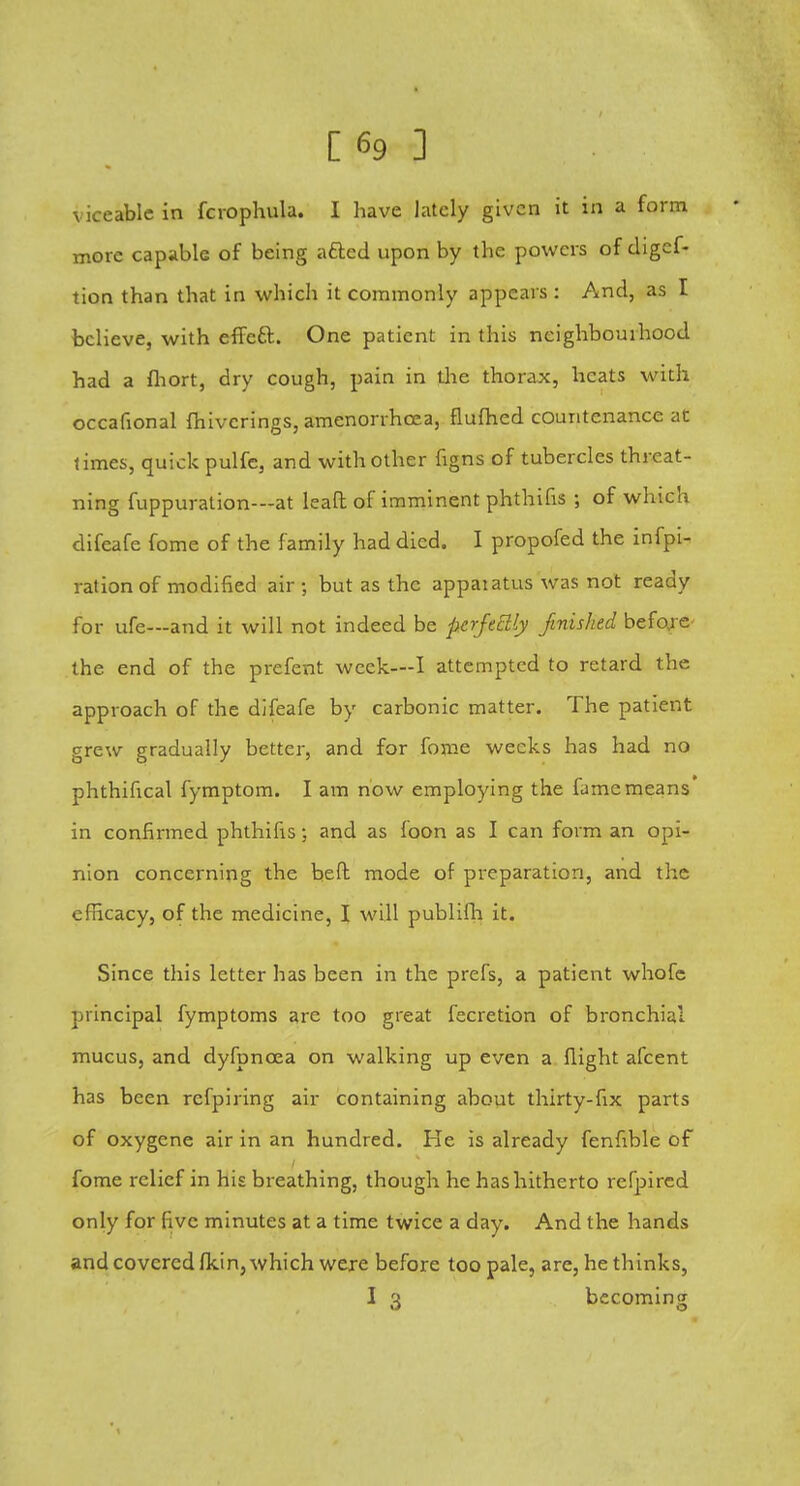 [69 3 viceablc in fcrophula. I have lately given it in a form more capable of being acted upon by the powers of digcf- tion than that in which it commonly appears : And, as I believe, with effect. One patient in this neighbourhood had a fhort, dry cough, pain in the thorax, heats with occafional fhivcrings, amenorrhcea, flufhed countenance at times, quick pulfe, and with other figns of tubercles threat- ning fuppuration—at leaft of imminent phthifis 5 of which difeafe fome of the family had died. I propofed the infpi- rationof modified air ; but as the appaiatus was not ready for ufe—and it will not indeed be perfectly finished before the end of the prefent week—I attempted to retard the approach of the difeafe by carbonic matter. The patient grew gradually better, and for fome weeks has had no phthifical fymptom. I am now employing the fame means' in confirmed phthifis; and as foon as I can form an opi- nion concerning the beft mode of preparation, and the efficacy, of the medicine, I will publifh it. Since this letter has been in the prefs, a patient whofe principal fymptoms are too great fecretion of bronchial mucus, and dyfpncea on walking up even a flight afcent has been refpiring air containing about thirty-fix parts of oxygene air in an hundred. He is already fenfible of fome relief in his breathing, though he has hitherto refpired only for five minutes at a time twice a day. And the hands and covered fkin, which were before too pale, are, he thinks, I 3 becoming