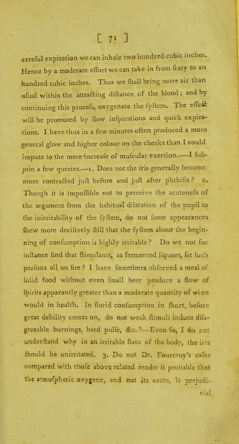 [ 7* ] careful expiration we can inhale two hundred cubic inches. Hence by a moderate effort we can take in from fixty to an hundred cubic inches. Thus we (hall bring more air than ufual within the attraaing diftance cf the blood; and by continuing this procefs, oxygenate the fyftem. The effeft will be promoted by flow infpirations and quick expira- tions. I have thus in a few minutes often produced a more general glow and higher colour on the cheeks than I could impute to the mere increafe of mufcular exertion.-—I fub- join a few queries.—1. Does not the iris generally become more contracted juft before and juft after phthifis ? 2. Though it is impoflible not to perceive the acutenefs of the argument from the habitual dilatation of the pupil to the inirritability of the fyftem, do not fome appearances fhew more decifively ftill that the fyftem about the begin- ning of confumption is highly irritable ? Do we not for iuftance find that ftimulants, as fermented liquors, fet fuch perfons all on fire ? I have fometimes obfervcd a meal of folid food without even fmall beer produce a flow of fpirits apparantly greater than a moderate quantity of wine would in health. In florid confumption in fhort, before great debility comes on, do not weak ftimuli induce difa- greeable burnings, hard pulfe, &c. ?—Even fo, I do not underftand why in an irritable ftate of the body, the iris fhould be unirritatcd. 3. Do not Dr. Fourcroy's cafes compared with thofe above related render it probable that the atmofpheric oxygenc, and not its azote, is prejudi- cial