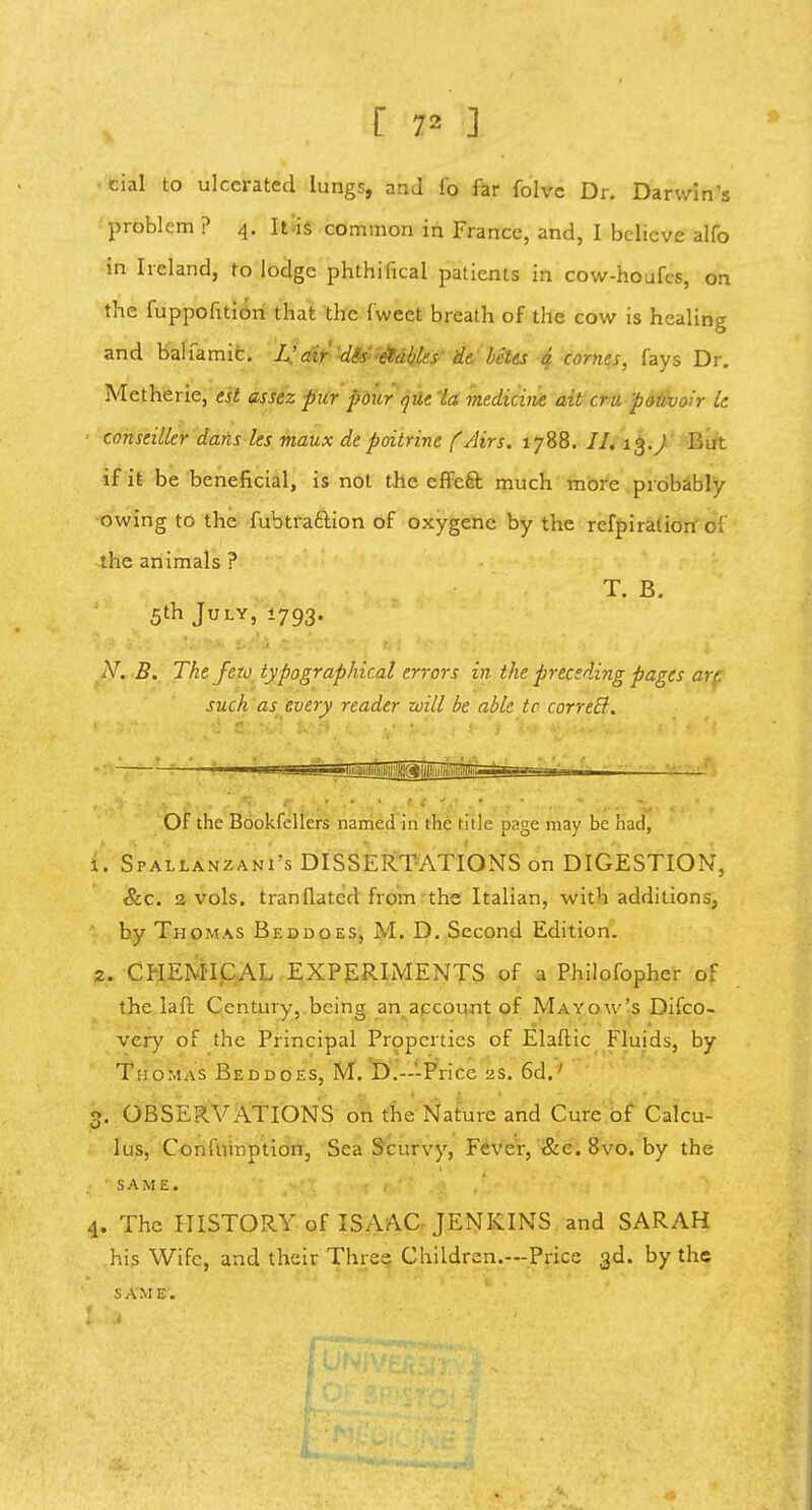 [ 7* ] cial to ulcerated lungs, and fo far folvc Dr. Darwin's problem ? 4. It is common in France, and, I believe alfo in Ireland, to lodge phthifical patients in cow-houfes, on the fuppofition that the tweet breath of the cow is healing and balfamic. V air dis enables de belts a comes, fays Dr. Metherie, est assez pur pour que 'la medicine ait cru pouvoir Le conseiller dans les maux de poitrine f/lirs. 1788. II. 13.^ But if it be beneficial, is not the effect much more probably- owing to the fubtraction of oxygene by the refpiralion' of the animals ? T. B. 5th July, 1793. N. B. The few typographical errors in the preceding pages art. such as every reader will be able tc correcl. Of the Bookfellers named in the title page may be had, 1. Spallanzani's DISSERTATIONS on DIGESTION, &c. 2 vols, tranflatcd from the Italian, with additions, by Thomas Bkddoes, M. D. Second Edition. 2. CHEMICAL EXPERIMENTS of a Philofopher of the laft Century, being an account of Mayow's Difco- very of the Principal Properties of Elaftic Fluids, by Thomas Beddoes, M. D.-'-Price 2s. 6d.' 3. OBSERVATIONS on the Nature and Cure of Calcu- lus, Confumption, Sea Scurvy, Fever, &c. 8vo. by the • SAME. 1. The HISTORY of ISAAC JENKINS and SARAH his Wife, and their Three Children.—Price 3d. by the SAME.