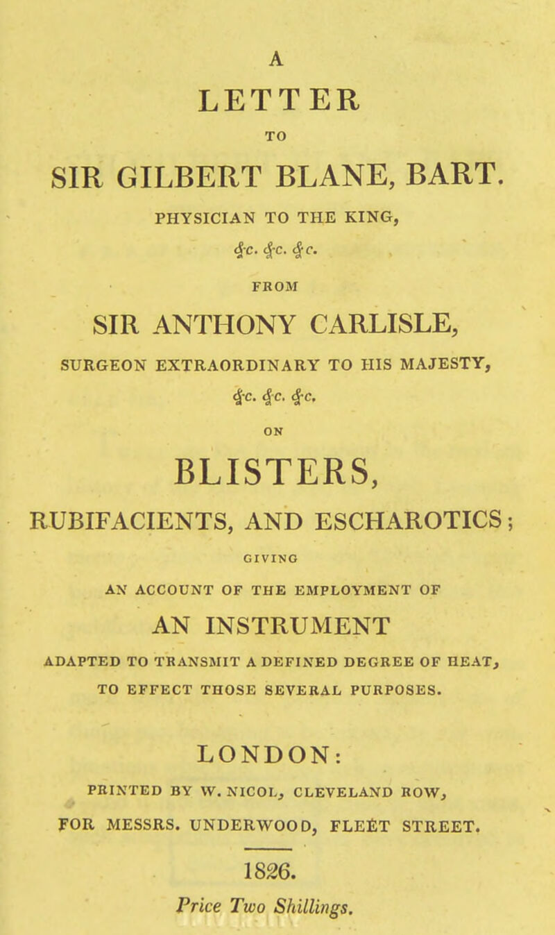 LETTER TO SIR GILBERT BLANE, BART. PHYSICIAN TO THE KING, $c. $c. $c. FROM SIR ANTHONY CARLISLE, SURGEON EXTRAORDINARY TO HIS MAJESTY, $c $c. 4-c. ON BLISTERS, RUBIFACIENTS, AND ESCHAROTICS; GIVING AX ACCOUNT OF THE EMPLOYMENT OF AN INSTRUMENT ADAPTED TO TRANSMIT A DEFINED DEGREE OF HEAT, TO EFFECT THOSE SEVERAL PURPOSES. LONDON: PRINTED BY W. NICOL, CLEVELAND ROW, FOR MESSRS. UNDERWOOD, FLEET STREET. 1826. Price Two Shillings.