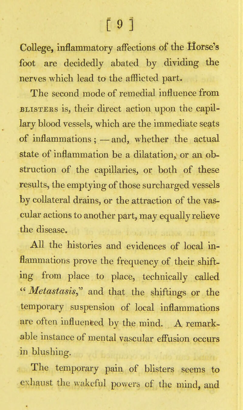 College, inflammatory affections of the Horse's foot are decidedly abated by dividing the nerves which lead to the afflicted part. The second mode of remedial influence from blistees is, their direct action upon the capil- lary blood vessels, which are the immediate seats of inflammations; — and, whether the actual state of inflammation be a dilatation, or an ob- struction of the capillaries, or both of these results, the emptying of those surcharged vessels by collateral drains, or the attraction of the vas- cular actions to another part, may equally relieve the disease. All the histories and evidences of local in- flammations prove the frequency of their shift- ing from place to place, technically called  Metastasis,' and that the shiftings or the temporary suspension of local inflammations are often influenced, by the mind. A remark- able instance of mental vascular effusion occurs in blushing. The temporary pain of blisters seems to exhaust the wakeful powers of the mind, and