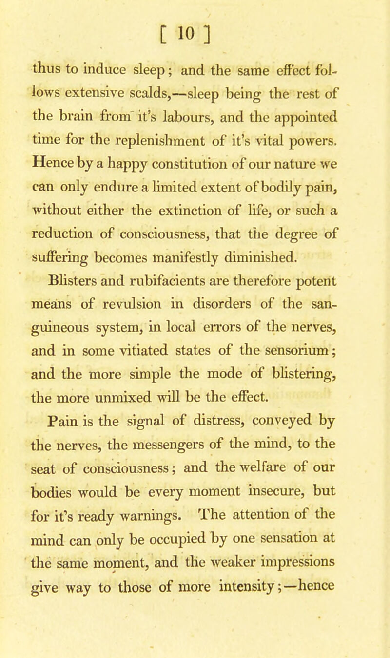 [ 10] thus to induce sleep; and the same effect fol- lows extensive scalds,—sleep being the rest of the brain from it's labours, and the appointed time for the replenishment of it's vital powers. Hence by a happy constitution of our nature we can only endure a limited extent of bodily pain, without either the extinction of life, or such a reduction of consciousness, that the degree of suffering becomes manifestly diminished. Blisters and rubifacients are therefore potent means of revulsion in disorders of the san- guineous system, in local errors of the nerves, and in some vitiated states of the sensorium; and the more simple the mode of blistering, the more unmixed will be the effect. Pain is the signal of distress, conveyed by the nerves, the messengers of the mind, to the seat of consciousness; and the welfare of our bodies would be every moment insecure, but for it's ready warnings. The attention of the mind can only be occupied by one sensation at the same moment, and the weaker impressions give way to those of more intensity;—hence