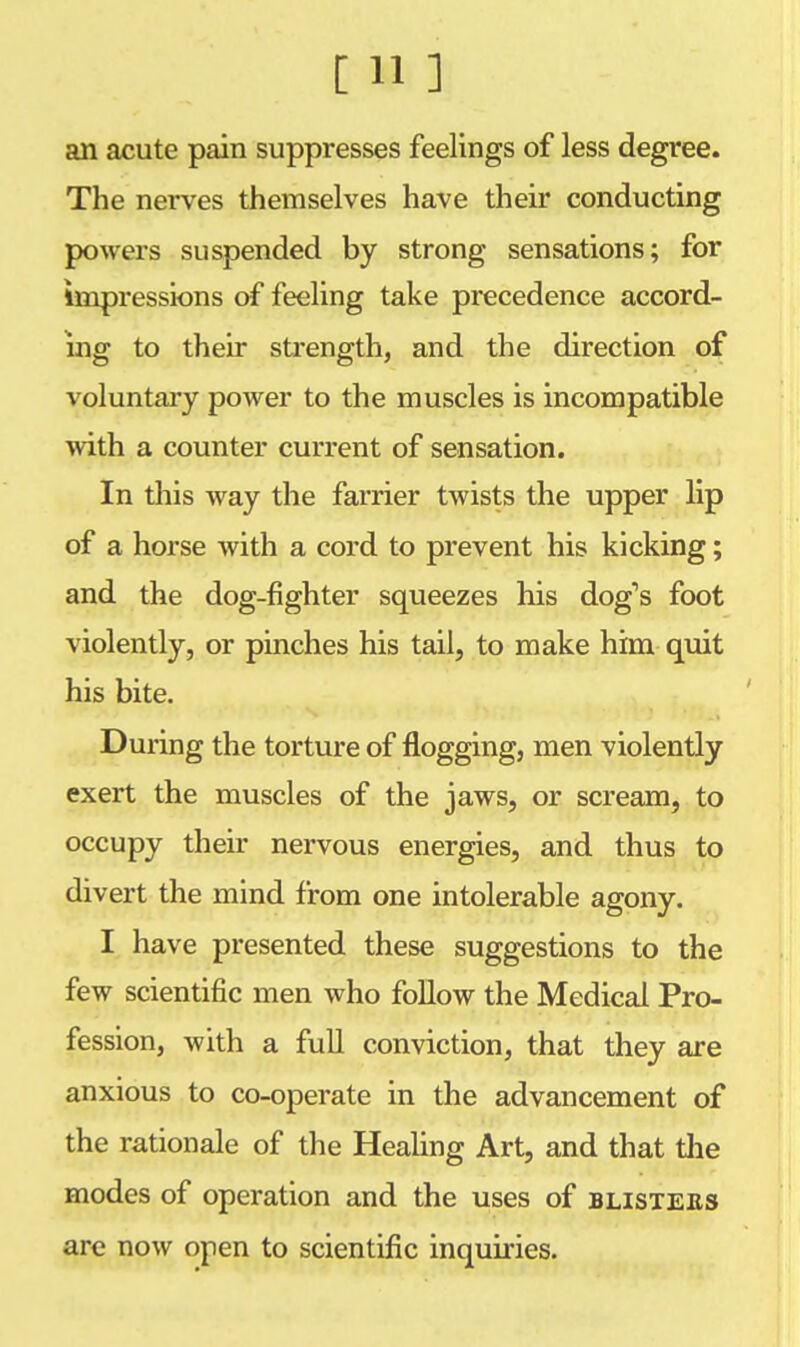 [ ¥ ] an acute pain suppresses feelings of less degree. The nerves themselves have their conducting powers suspended by strong sensations; for impressions of feeling take precedence accord- ing to their strength, and the direction of voluntary power to the muscles is incompatible with a counter current of sensation. In this way the farrier twists the upper lip of a horse with a cord to prevent his kicking; and the dog-fighter squeezes his dog's foot violently, or pinches his tail, to make him quit his bite. During the torture of flogging, men violently exert the muscles of the jaws, or scream, to occupy their nervous energies, and thus to divert the mind from one intolerable agony. I have presented these suggestions to the few scientific men who follow the Medical Pro- fession, with a full conviction, that they are anxious to co-operate in the advancement of the rationale of the Healing Art, and that the modes of operation and the uses of blisters are now open to scientific inquiries.