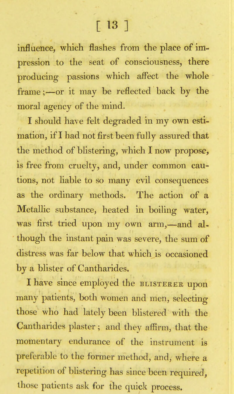 influence, which flashes from the place of im- pression to the seat of consciousness, there producing passions which affect the whole frame;—or it may be reflected back by the moral agency of the mind. I should have felt degraded in my own esti- mation, if I had not first been fully assured that the method of blistering, which I now propose, is free from cruelty, and, under common cau- tions, not liable to so many evil consequences as the ordinary methods. The action of a Metallic substance, heated in boiling water, was first tried upon my own arm,—and al- though the instant pain was severe, the sum of distress was far below that which is occasioned by a blister of Cantharides. I have since employed the blisterer upon many patients, both women and men, selecting those who had lately been blistered with the Cantharides plaster; and they affirm, that the momentary endurance of the instrument is preferable to the former method, and, where a repetition of blistering has since been required, those patients ask for the quick process.