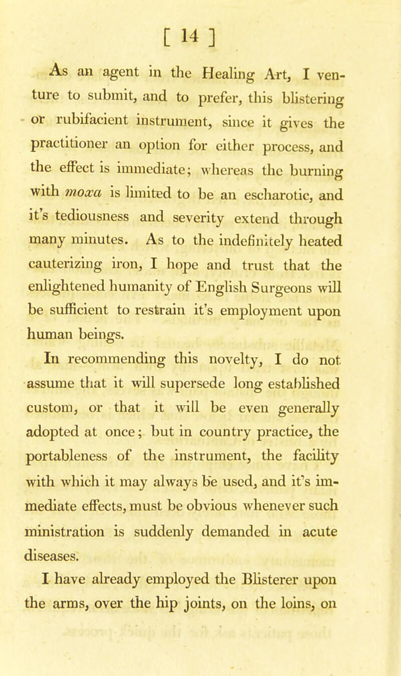 As an agent in the Healing Art, I ven- ture to submit, and to prefer, this blistering or rubifacient instrument, since it gives the practitioner an option for either process, and the effect is immediate; whereas the burning with moxa is limited to be an escharotic, and it's tediousness and severity extend through many minutes. As to the indefinitely heated cauterizing iron, I hope and trust that the enlightened humanity of English Surgeons will be sufficient to restrain it's employment upon human beings. In recommending this novelty, I do not assume that it will supersede long established custom, or that it will be even generally adopted at once; but in country practice, the portableness of the instrument, the facility with which it may always be used, and it's im- mediate effects, must be obvious whenever such ministration is suddenly demanded in acute diseases. I have already employed the Blisterer upon the arms, over the hip joints, on the loins, on