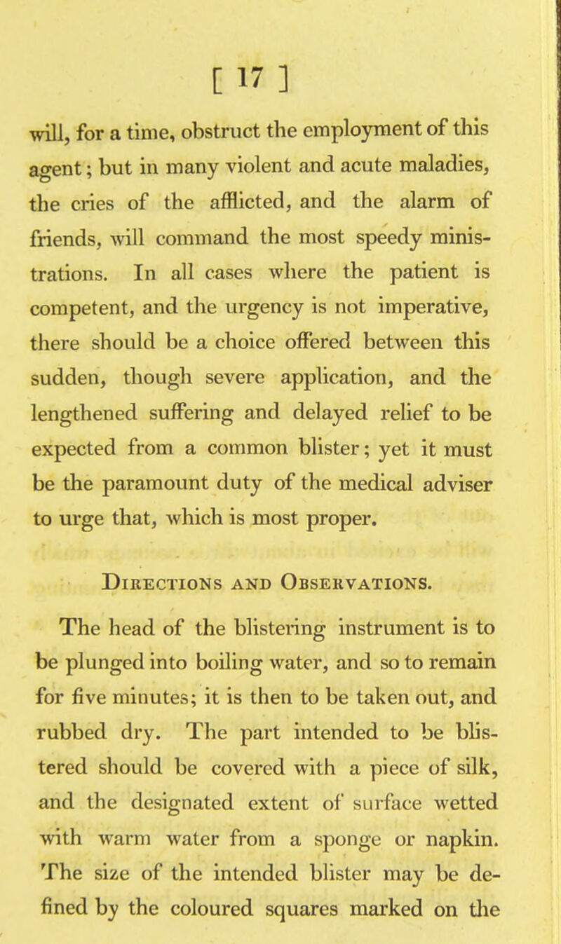 will, for a time, obstruct the employment of this agent; but in many violent and acute maladies, the cries of the afflicted, and the alarm of friends, will command the most speedy minis- trations. In all cases where the patient is competent, and the urgency is not imperative, there should be a choice offered between this sudden, though severe application, and the lengthened suffering and delayed relief to be expected from a common blister; yet it must be the paramount duty of the medical adviser to urge that, which is most proper. Directions and Observations. The head of the blistering instrument is to be plunged into boiling water, and so to remain for five minutes; it is then to be taken out, and rubbed dry. The part intended to be blis- tered should be covered with a piece of silk, and the designated extent of surface wetted with warm water from a sponge or napkin. The size of the intended blister may be de- fined by the coloured squares marked on the