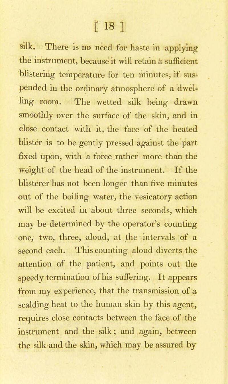 silk. There is no need for haste in applying the instrument, because it will retain a sufficient blistering temperature for ten minutes, if sus- pended in the ordinary atmosphere of a dwel- ling room. The wetted silk being drawn smoothly over the surface of the skin, and in close contact with it, the face of the heated blister is to be gently pressed against the part fixed upon, with a force rather more than the weight of the head of the instrument. If the blisterer has not been longer than five minutes out of the boiling water, the vesicatory action will be excited in about three seconds, winch may be determined by the operator's counting one, two, three, aloud, at the intervals of a second each. This counting aloud diverts the attention of the patient, and points out the speedy termination of his suffering. It appears from my experience, that the transmission of a scalding heat to the human skin by this agent, requires close contacts between the face of the instrument and the silk; and again, between the silk and the skin, which may be assured by