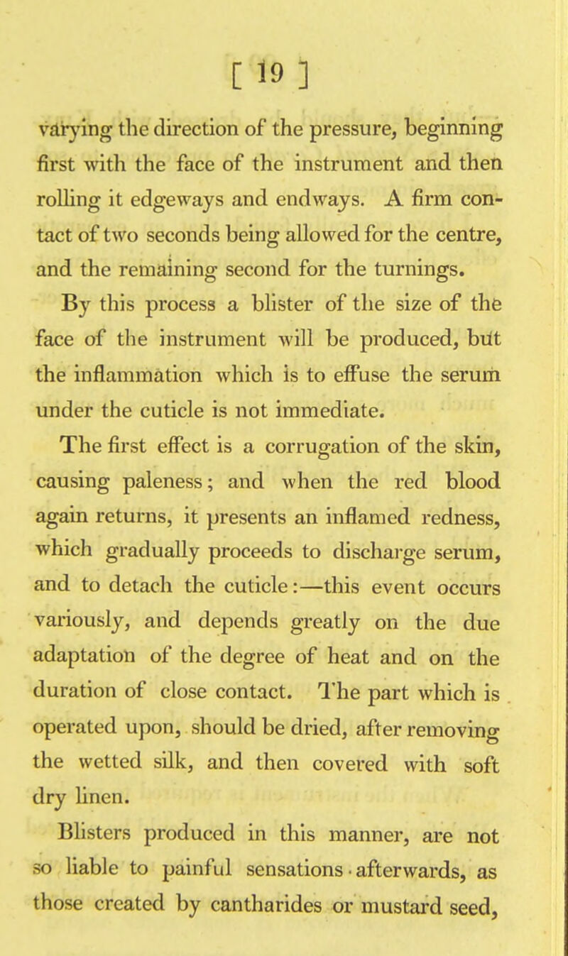 varying the direction of the pressure, beginning first with the face of the instrument and then rolling it edgeways and endways. A firm con- tact of two seconds being allowed for the centre, and the remaining second for the turnings. By this process a blister of the size of the face of the instrument will be produced, but the inflammation which is to effuse the serum under the cuticle is not immediate. The first effect is a corrugation of the skin, causing paleness; and when the red blood again returns, it presents an inflamed redness, which gradually proceeds to discharge serum, and to detach the cuticle:—this event occurs variously, and depends greatly on the due adaptation of the degree of heat and on the duration of close contact. The part which is operated upon, should be dried, after removing the wetted silk, and then covered with soft dry linen. Blisters produced in this manner, are not so liable to painful sensations • afterwards, as those created by cantharides or mustard seed,