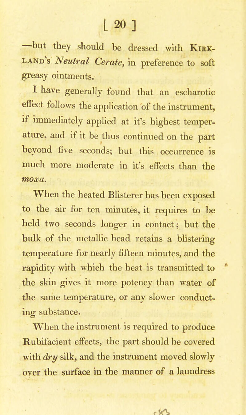 L»] —but they should be dressed with Kirk- land's Neutral Cerate, in preference to soft greasy ointments. I have generally found that an escharotic effect follows the application of the instrument, if immediately applied at it's highest temper- ature, and if it be thus continued on the part beyond five seconds; but this occurrence is much more moderate in it's effects than the moxa. When the heated Blisterer has been exposed to the air for ten minutes, it requires to be held two seconds longer in contact; but the bulk of the metallic head retains a blistering temperature for nearly fifteen minutes, and the rapidity with which the heat is transmitted to the skin gives it more potency than water of the same temperature, or any slower conduct- ing substance. When the instrument is required to produce Rubifacient effects, the part should be covered with dry silk, and the instrument moved slowly over the surface in the manner of a laundress