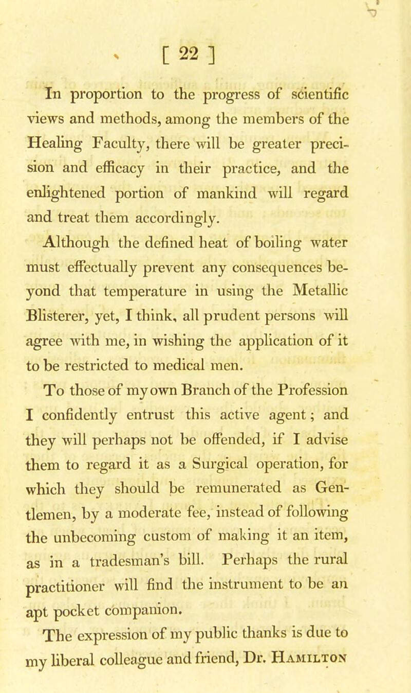 In proportion to the progress of scientific views and methods, among the members of the Healing Faculty, there will be greater preci- sion and efficacy in their practice, and the enlightened portion of mankind will regard and treat them accordingly. Although the defined heat of boiling water must effectually prevent any consequences be- yond that temperature in using the Metallic Blisterer, yet, I think, all prudent persons will agree with me, in wishing the application of it to be restricted to medical men. To those of my own Branch of the Profession I confidently entrust this active agent; and they will perhaps not be offended, if I advise them to regard it as a Surgical operation, for which they should be remunerated as Gen- tlemen, by a moderate fee, instead of following the unbecoming custom of making it an item, as in a tradesman's bill. Perhaps the rural practitioner will find the instrument to be an apt pocket companion. The expression of my public thanks is due to my liberal colleague and friend, Dr. Hamilton