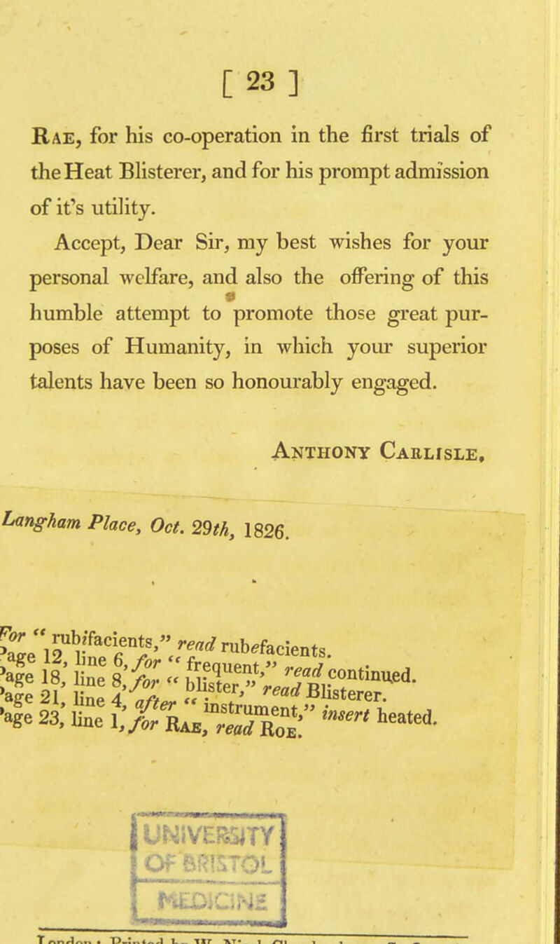 [23] Rae, for his co-operation in the first trials of the Heat Blisterer, and for his prompt admission of it's utility. Accept, Dear Sir, my best wishes for your personal welfare, and also the offering of this humble attempt to promote those great pur- poses of Humanity, in which your superior talents have been so honourably engaged. Anthony Cablisle, Lang-ham Place, Oct. 29th, 1826. 12U rTaCr?' read Orients. age 21, line 4 «/>«. «• * ead Blisterer. 'ale 23, £ tA^X' M UNiVEBSJTY Of'BRISTOL