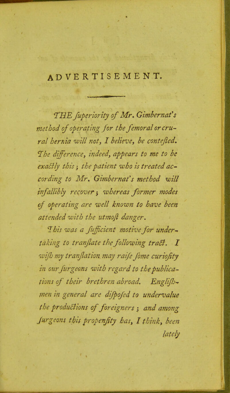 advertisement. *THE fuperiority of Mr, Gimbernafs method of operating for the femoral or cru- ral hernia 'will noty I believey be contefed. ^he differencey indeedy appears to me to be exaSily this; the patient who is treated ac- cording to Mr, Gimbernafs method will infallibly reqoveri %vhereas former modes of operating are well known to have been attended with the utmofi danger, ^his was a fuficient motive for under- taking to tranfate the following traSl. I wifi my tranfation. may raife fome curiofty in our furgeons with regard to the publica- tions of their brethren abroad, Rnglfi- men in general are difpofed to undervalue the produdlions of foreigners j and among Jurgeons this propenfty hasy I thmky been lately /