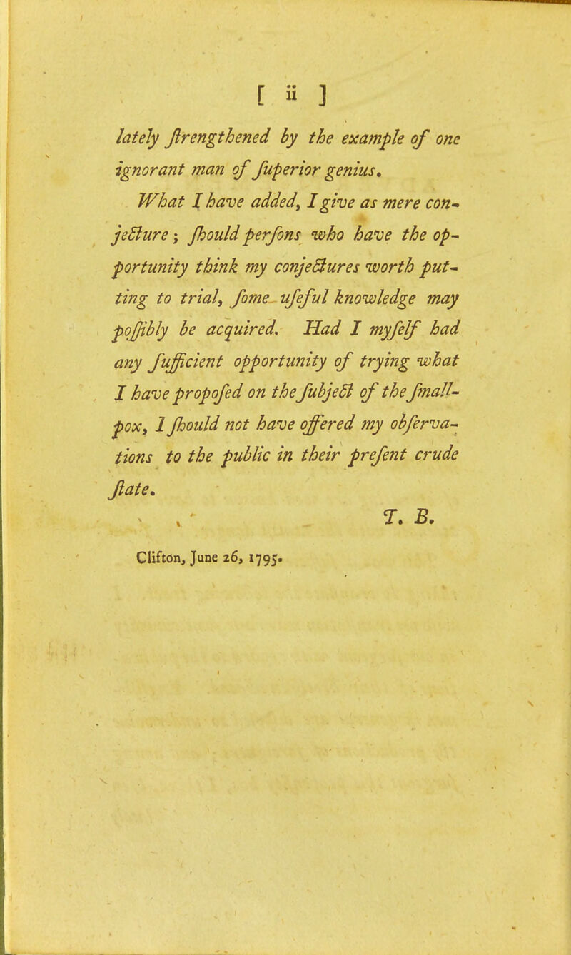 lately Jlrengthened by the example of one ignorant man of fupertor genius. What I have addedy I give as mere con- jeSlure; Jhouldperfons who have the op- portunity think my conjeBures worth put- ting to trial, fome- ufeful knowledge may pojjibly be acquired. Had I myfelf had any fujfcient opportunity of trying what I have propofed on the fubjedi of the fmaU- poxy 1 Jhould not have offered my obferva- tions to the public in their prefent crude fate, X ,  B. Clifton, June z6, 1795.