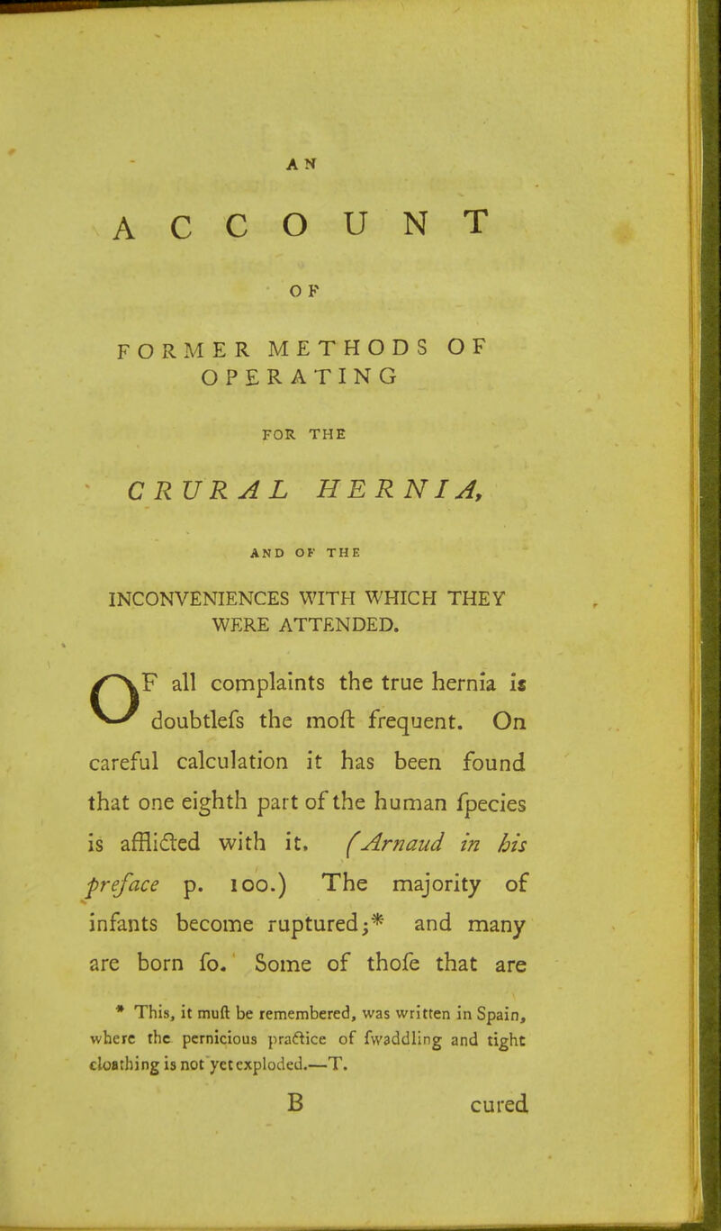 A C COUNT • O F for.mer methods of OPERATING FOR THE ' CRURAL HERNIA, AND OF THE INCONVENIENCES WITH WHICH THEY WERE ATTENDED. OF all complaints the true hernia is doubtlefs the moft frequent. On careful calculation it has been found that one eighth part of the human fpecies is afflidled with it. fArnaud in his preface p. lOO.) The majority of infants become ruptured;* and many are born fo.' Some of thofe that are * This, it muft be remembered, was written in Spain, where the pernicious praftice of fwaddling and tight cloflthing is not’yet exploded.—T. B cured