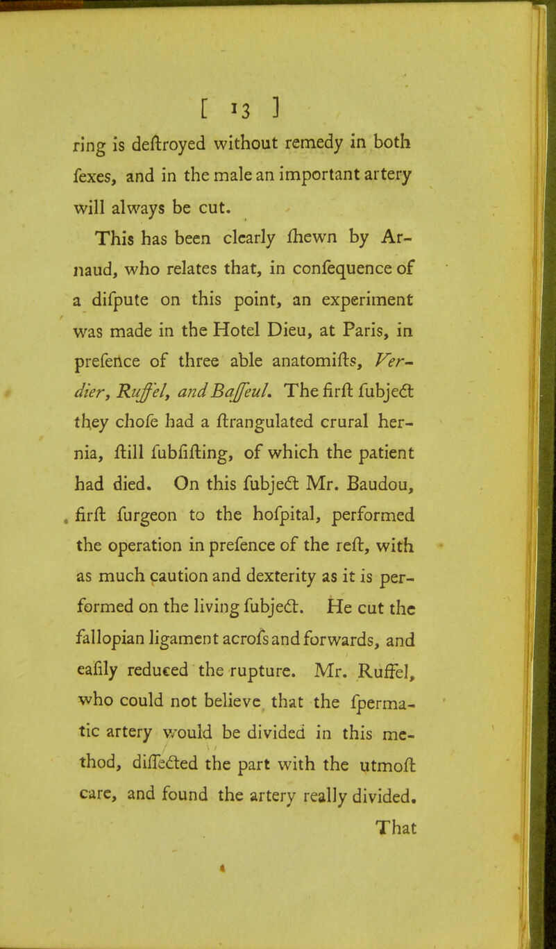 ring is deftroyed without remedy in both {exes, and in the male an important artery will always be cut. This has been clearly Ihewn by Ar- naud, who relates that, in confequence of a difpute on this point, an experiment was made in the Hotel Dieu, at Paris, in prefeilce of three able anatomifts, J^er- dier, Ruffel, and Ba£'euL The firft fubjed: they chofe had a ftrangulated crural her- nia, Hill fubhHing, of which the patient had died. On this fubjed Mr. Baudou, , firH furgeon to the hofpital, performed the operation in prefence of the reft, with as much caution and dexterity as it is per- formed on the living fubjed. He cut the fallopian ligament acrofs and forwards, and eafily reduced'the rupture. Mr. Ruffel, who could not believe that the fperma- tic artery would be divided in this me- \ / thod, diffeded the part with the utmoft care, and found the artery really divided. That