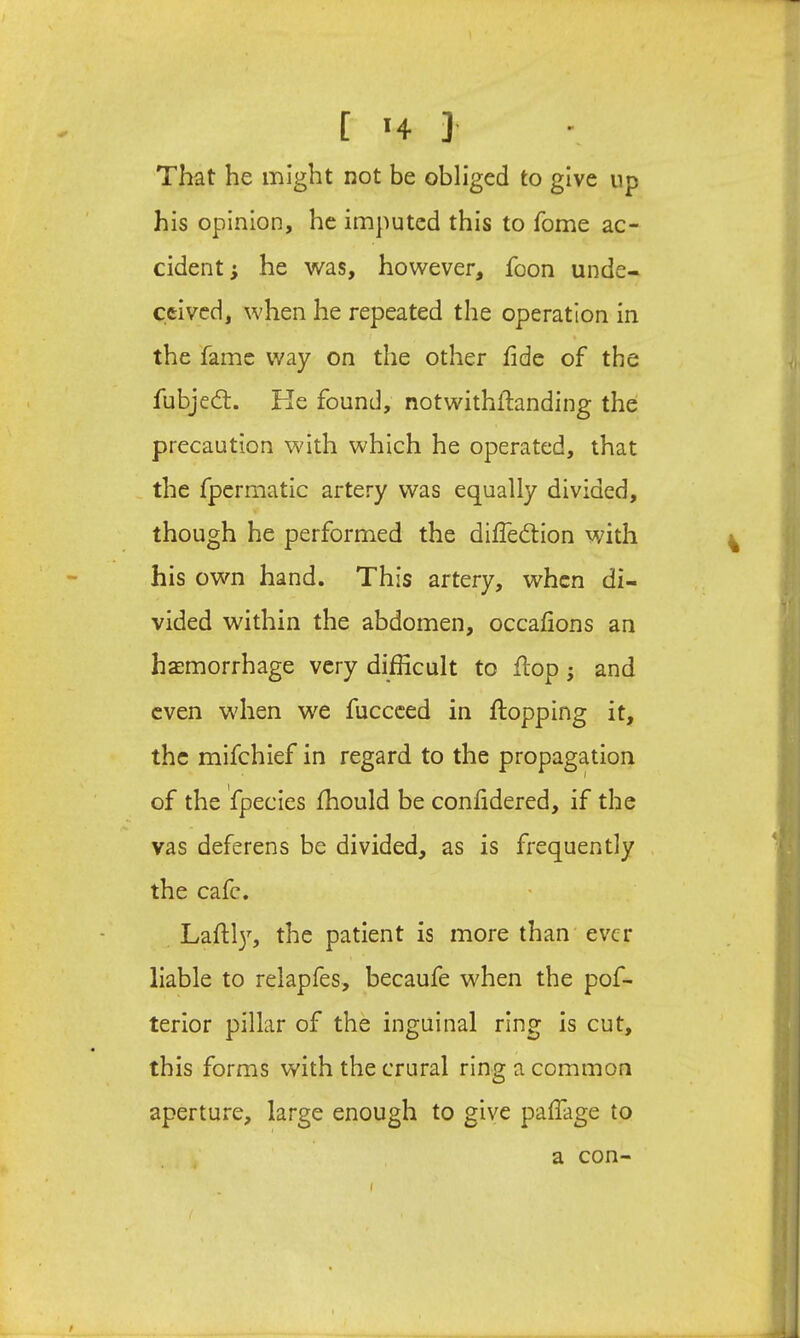 That he might not be obliged to give up his opinion, he imputed this to Tome ac- cident ; he was, however, foon unde- ceived, when he repeated the operation In % the fame way on the other fide of the fubjed:. Ke found, notwithflanding the precaution with which he operated, that the fpermatic artery was equally divided, though he performed the diffedlon with his own hand. This artery, when di- vided within the abdomen, occafions an haemorrhage very difficult to flop; and even when we fuccced in flopping it, the mifchlef In regard to the propagation of the fpecies fhould be confidered, if the vas deferens be divided, as is frequently the cafe. Lafll}^ the patient is more than ever liable to relapfes, becaufe when the pof- terior pillar of the inguinal ring Is cut, this forms with the crural ring a common aperture, large enough to give pafTage to a con- i