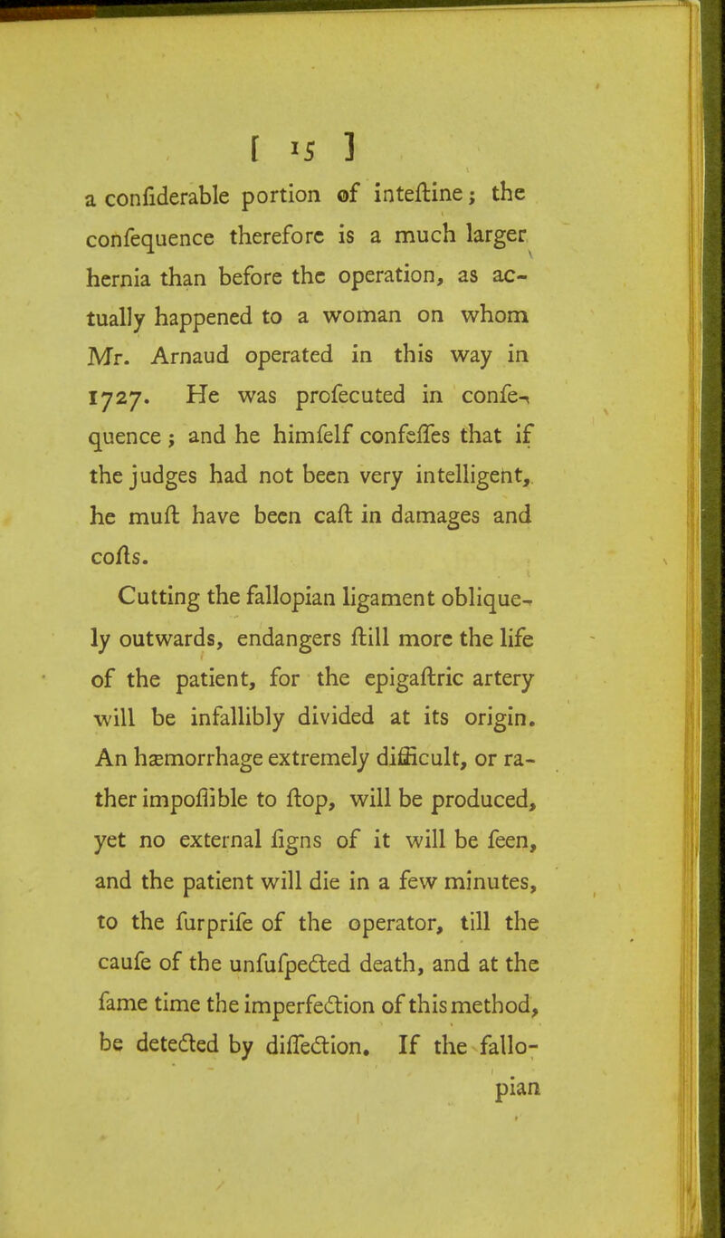 a confiderable portion of intefline; the \ confequence therefore is a much larger hernia than before the operation, as ac- tually happened to a woman on whom Mr. Arnaud operated in this way in 1727. He was profecuted in confe-( quence ; and he himfelf confelTes that if the judges had not been very intelligent,, he mull have been caft in damages and cofls. i Cutting the fallopian ligament oblique- ly outwards, endangers ftill more the life of the patient, for the epigaftric artery will be infallibly divided at its origin. An hsemorrhage extremely difficult, or ra- ther impoflible to flop, will be produced, yet no external ligns of it will be feen, and the patient will die in a few minutes, to the furprife of the operator, till the caufe of the unfufpedted death, and at the fame time the imperfedlion of this method, be deteded by diffiedion. If the fallo- pian